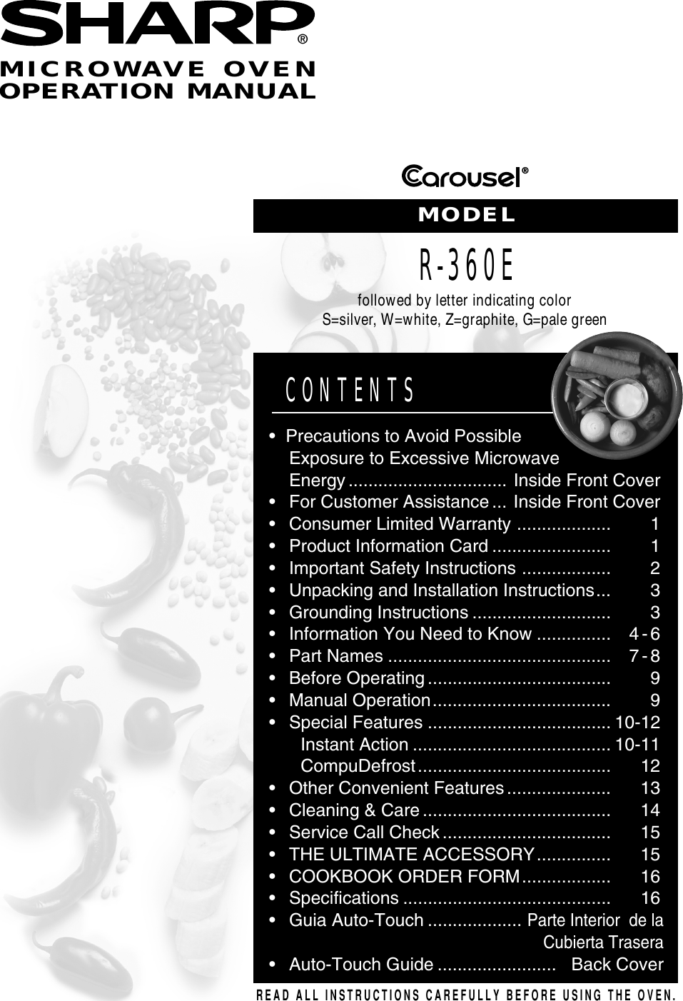 ®®READ ALL INSTRUCTIONS CAREFULLY BEFORE USING THE OVEN.CONTENTS•Precautions to Avoid PossibleExposure to Excessive MicrowaveEnergy ................................ Inside Front Cover•For Customer Assistance ... Inside Front Cover•Consumer Limited Warranty ................... 1•Product Information Card ........................ 1•Important Safety Instructions .................. 2•Unpacking and Installation Instructions... 3•Grounding Instructions ............................ 3•Information You Need to Know ............... 4 - 6•Part Names ............................................. 7 - 8•Before Operating ..................................... 9•Manual Operation.................................... 9•Special Features ..................................... 10-12Instant Action ........................................ 10-11CompuDefrost....................................... 12•Other Convenient Features ..................... 13•Cleaning &amp; Care ...................................... 14•Service Call Check .................................. 15•THE ULTIMATE ACCESSORY............... 15•COOKBOOK ORDER FORM.................. 16•Specifications .......................................... 16•Guia Auto-Touch ...................Parte Interior  de laCubierta Trasera•Auto-Touch Guide ........................ Back CoverMICROWAVE OVENOPERATION MANUALMODELR-360Efollowed by letter indicating colorS=silver, W=white, Z=graphite, G=pale green