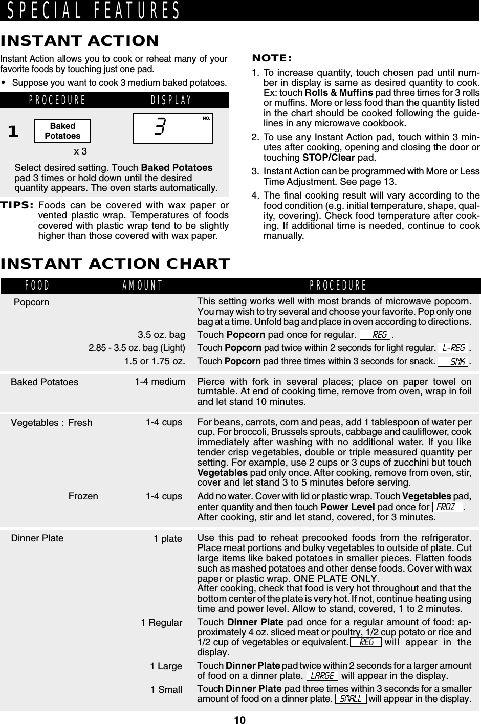 10PROCEDURE DISPLAYThis setting works well with most brands of microwave popcorn.You may wish to try several and choose your favorite. Pop only onebag at a time. Unfold bag and place in oven according to directions.Touch Popcorn pad once for regular.             .Touch Popcorn pad twice within 2 seconds for light regular. .Touch Popcorn pad three times within 3 seconds for snack. .Pierce with fork in several places; place on paper towel onturntable. At end of cooking time, remove from oven, wrap in foiland let stand 10 minutes.For beans, carrots, corn and peas, add 1 tablespoon of water percup. For broccoli, Brussels sprouts, cabbage and cauliflower, cookimmediately after washing with no additional water. If you liketender crisp vegetables, double or triple measured quantity persetting. For example, use 2 cups or 3 cups of zucchini but touchVegetables pad only once. After cooking, remove from oven, stir,cover and let stand 3 to 5 minutes before serving.Add no water. Cover with lid or plastic wrap. Touch Vegetables pad,enter quantity and then touch Power Level pad once for .After cooking, stir and let stand, covered, for 3 minutes.Use this pad to reheat precooked foods from the refrigerator.Place meat portions and bulky vegetables to outside of plate. Cutlarge items like baked potatoes in smaller pieces. Flatten foodssuch as mashed potatoes and other dense foods. Cover with waxpaper or plastic wrap. ONE PLATE ONLY.After cooking, check that food is very hot throughout and that thebottom center of the plate is very hot. If not, continue heating usingtime and power level. Allow to stand, covered, 1 to 2 minutes.Touch Dinner Plate pad once for a regular amount of food: ap-proximately 4 oz. sliced meat or poultry, 1/2 cup potato or rice and1/2 cup of vegetables or equivalent.    REG  will appear in thedisplay.Touch Dinner Plate pad twice within 2 seconds for a larger amountof food on a dinner plate.   LARGE   will appear in the display.Touch Dinner Plate pad three times within 3 seconds for a smalleramount of food on a dinner plate.   SMALL   will appear in the display.Instant Action allows you to cook or reheat many of yourfavorite foods by touching just one pad.•Suppose you want to cook 3 medium baked potatoes.Select desired setting. Touch Baked Potatoespad 3 times or hold down until the desiredquantity appears. The oven starts automatically.NOTE:1. To increase quantity, touch chosen pad until num-ber in display is same as desired quantity to cook.Ex: touch Rolls &amp; Muffins pad three times for 3 rollsor muffins. More or less food than the quantity listedin the chart should be cooked following the guide-lines in any microwave cookbook.2. To use any Instant Action pad, touch within 3 min-utes after cooking, opening and closing the door ortouching STOP/Clear pad.3. Instant Action can be programmed with More or LessTime Adjustment. See page 13.4. The final cooking result will vary according to thefood condition (e.g. initial temperature, shape, qual-ity, covering). Check food temperature after cook-ing. If additional time is needed, continue to cookmanually.x 31SPECIAL FEATURESINSTANT ACTION3NO.TIPS:Foods can be covered with wax paper orvented plastic wrap. Temperatures of foodscovered with plastic wrap tend to be slightlyhigher than those covered with wax paper.INSTANT ACTION CHART          3.5 oz. bag2.85 - 3.5 oz. bag (Light)1.5 or 1.75 oz.1-4 medium1-4 cups1-4 cups1 plate1 Regular1 Large1 SmallPopcornBaked PotatoesVegetables : FreshFOOD PROCEDUREAMOUNTBakedPotatoesREGFrozenSNKL-REGFROZDinner Plate