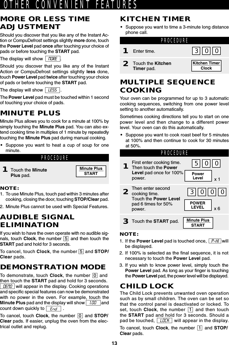 13Minute PlusSTARTKitchen TimerClockOTHER CONVENIENT FEATURESKITCHEN TIMER•Suppose you want to time a 3-minute long distancephone call.PROCEDURE1Touch the KitchenTimer pad.2Enter time. 03 0MORE OR LESS TIMEADJUSTMENTShould you discover that you like any of the Instant Ac-tion or CompuDefrost settings slightly more done, touchthe Power Level pad once after touching your choice ofpads or before touching the START pad.The display will show    MORE   .Should you discover that you like any of the InstantAction or CompuDefrost settings slightly less done,touch Power Level pad twice after touching your choiceof pads or before touching the START pad.The display will show    LESS   .The Power Level pad must be touched within 1 secondof touching your choice of pads.AUDIBLE SIGNALELIMINATIONIf you wish to have the oven operate with no audible sig-nals, touch Clock, the number  5  and then touch theSTART pad and hold for 3 seconds.To cancel, touch Clock, the number  5  and STOP/Clear pads.MINUTE PLUSMinute Plus allows you to cook for a minute at 100% bysimply touching the Minute Plus pad. You can also ex-tend cooking time in multiples of 1 minute by repeatedlytouching the Minute Plus pad during manual cooking.•Suppose you want to heat a cup of soup for oneminute. PROCEDURETouch the MinutePlus pad.NOTE:1. To use Minute Plus, touch pad within 3 minutes aftercooking, closing the door, touching STOP/Clear pad.2. Minute Plus cannot be used with Special Features.1DEMONSTRATION MODETo demonstrate, touch Clock, the number  0  andthen touch the START pad and hold for 3 seconds.   DEMO    will appear in the display. Cooking operationsand specific special features can now be demonstratedwith no power in the oven. For example, touch theMinute Plus pad and the display will show       1.00       andcount down quickly to   .To cancel, touch Clock, the number  0  and STOP/Clear pads. If easier, unplug the oven from the elec-trical outlet and replug.CHILD LOCKThe Child Lock prevents unwanted oven operationsuch as by small children. The oven can be set sothat the control panel is deactivated or locked. Toset, touch Clock, the number  1  and then touchthe START pad and hold for 3 seconds. Should apad be touched,      LOCK      will appear in the display.To cancel, touch Clock, the number  1  and STOP/Clear pads.POWERLEVEL x 6MULTIPLE SEQUENCECOOKINGYour oven can be programmed for up to 3 automaticcooking sequences, switching from one power levelsetting to another automatically.Sometimes cooking directions tell you to start on onepower level and then change to a different powerlevel. Your oven can do this automatically.•Suppose you want to cook roast beef for 5 minutesat 100% and then continue to cook for 30 minutesat 50%. PROCEDURE1Then enter secondcooking time.Touch the Power Levelpad 6 times for 50%power.2First enter cooking time.Then touch the PowerLevel pad once for 100%power.NOTE:1. If the Power Level pad is touched once,    P-HI   willbe displayed.2. If 100% is selected as the final sequence, it is notnecessary to touch the Power Level pad.3. If you wish to know power level, simply touch thePower Level pad. As long as your finger is touchingthe Power Level pad, the power level will be displayed.5 0 0PowerLevel x 13 0 0 0Touch the START pad.3Minute PlusSTART