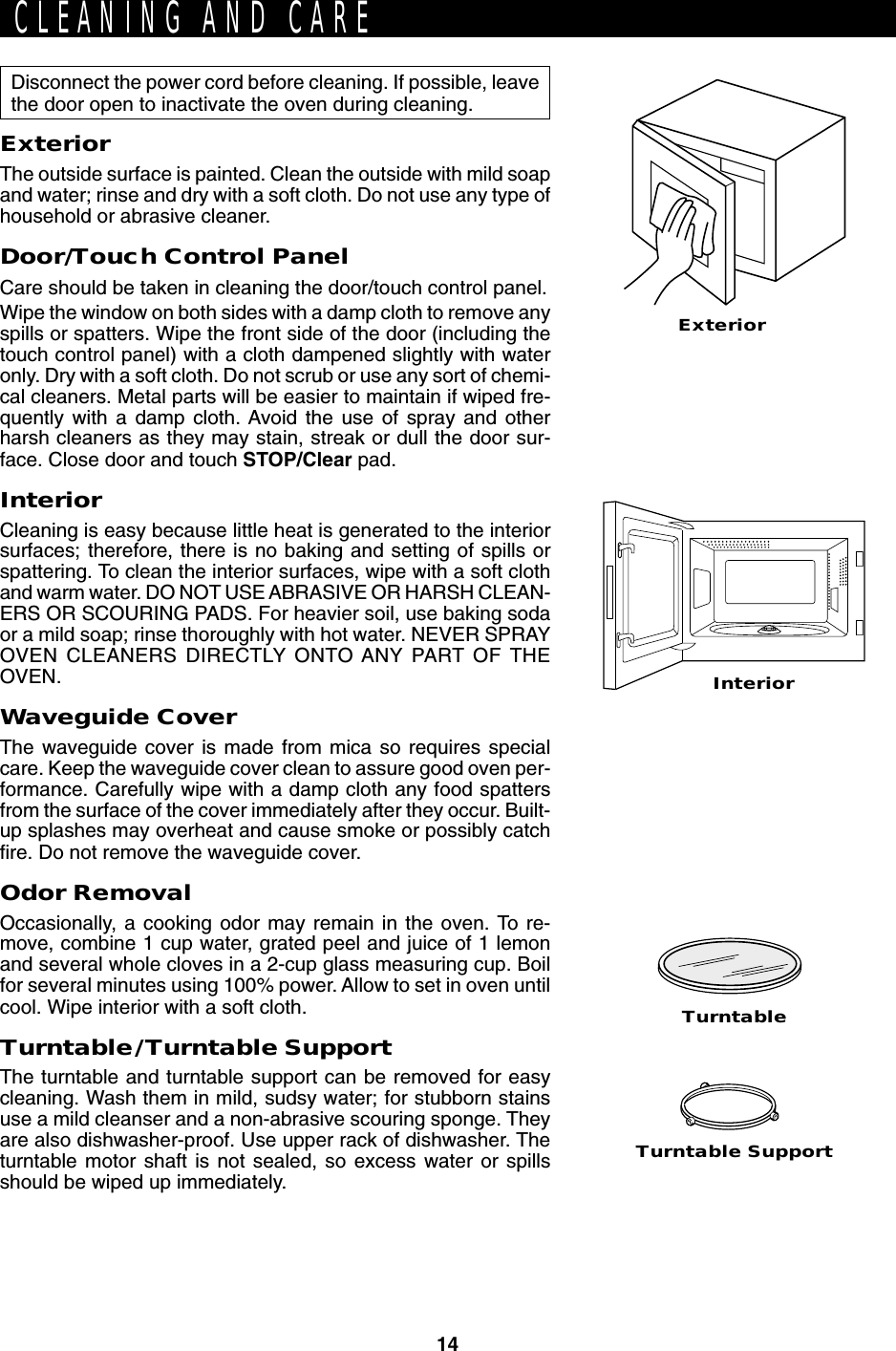 14Turntable SupportTurntableExteriorDisconnect the power cord before cleaning. If possible, leavethe door open to inactivate the oven during cleaning.ExteriorThe outside surface is painted. Clean the outside with mild soapand water; rinse and dry with a soft cloth. Do not use any type ofhousehold or abrasive cleaner.Door/Touch Control PanelCare should be taken in cleaning the door/touch control panel.Wipe the window on both sides with a damp cloth to remove anyspills or spatters. Wipe the front side of the door (including thetouch control panel) with a cloth dampened slightly with wateronly. Dry with a soft cloth. Do not scrub or use any sort of chemi-cal cleaners. Metal parts will be easier to maintain if wiped fre-quently with a damp cloth. Avoid the use of spray and otherharsh cleaners as they may stain, streak or dull the door sur-face. Close door and touch STOP/Clear pad.InteriorCleaning is easy because little heat is generated to the interiorsurfaces; therefore, there is no baking and setting of spills orspattering. To clean the interior surfaces, wipe with a soft clothand warm water. DO NOT USE ABRASIVE OR HARSH CLEAN-ERS OR SCOURING PADS. For heavier soil, use baking sodaor a mild soap; rinse thoroughly with hot water. NEVER SPRAYOVEN CLEANERS DIRECTLY ONTO ANY PART OF THEOVEN.Waveguide CoverThe waveguide cover is made from mica so requires specialcare. Keep the waveguide cover clean to assure good oven per-formance. Carefully wipe with a damp cloth any food spattersfrom the surface of the cover immediately after they occur. Built-up splashes may overheat and cause smoke or possibly catchfire. Do not remove the waveguide cover.Odor RemovalOccasionally, a cooking odor may remain in the oven. To re-move, combine 1 cup water, grated peel and juice of 1 lemonand several whole cloves in a 2-cup glass measuring cup. Boilfor several minutes using 100% power. Allow to set in oven untilcool. Wipe interior with a soft cloth.Turntable/Turntable SupportThe turntable and turntable support can be removed for easycleaning. Wash them in mild, sudsy water; for stubborn stainsuse a mild cleanser and a non-abrasive scouring sponge. Theyare also dishwasher-proof. Use upper rack of dishwasher. Theturntable motor shaft is not sealed, so excess water or spillsshould be wiped up immediately.CLEANING AND CAREInterior