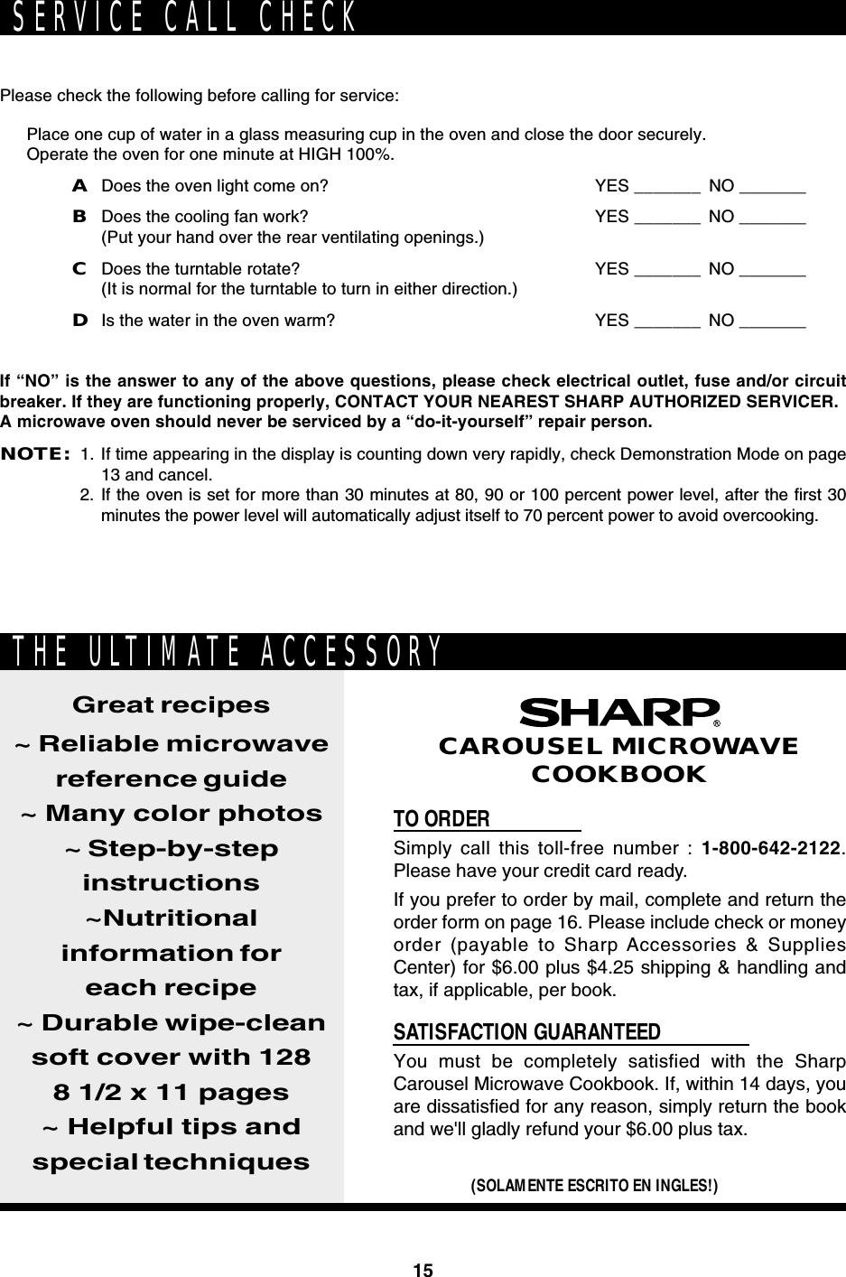 15Please check the following before calling for service:Place one cup of water in a glass measuring cup in the oven and close the door securely.Operate the oven for one minute at HIGH 100%.ADoes the oven light come on? YES _______ NO _______BDoes the cooling fan work? YES _______ NO _______(Put your hand over the rear ventilating openings.)CDoes the turntable rotate? YES _______ NO _______(It is normal for the turntable to turn in either direction.)DIs the water in the oven warm? YES _______ NO _______If “NO” is the answer to any of the above questions, please check electrical outlet, fuse and/or circuitbreaker. If they are functioning properly, CONTACT YOUR NEAREST SHARP AUTHORIZED SERVICER.A microwave oven should never be serviced by a “do-it-yourself” repair person.NOTE:1. If time appearing in the display is counting down very rapidly, check Demonstration Mode on page13 and cancel.2. If the oven is set for more than 30 minutes at 80, 90 or 100 percent power level, after the first 30minutes the power level will automatically adjust itself to 70 percent power to avoid overcooking.SERVICE CALL CHECKTO ORDERSimply call this toll-free number : 1-800-642-2122.Please have your credit card ready.If you prefer to order by mail, complete and return theorder form on page 16. Please include check or moneyorder (payable to Sharp Accessories &amp; SuppliesCenter) for $6.00 plus $4.25 shipping &amp; handling andtax, if applicable, per book.SATISFACTION GUARANTEEDYou must be completely satisfied with the SharpCarousel Microwave Cookbook. If, within 14 days, youare dissatisfied for any reason, simply return the bookand we&apos;ll gladly refund your $6.00 plus tax.Great recipes~ Reliable microwavereference guide~ Many color photos~ Step-by-stepinstructions~Nutritionalinformation foreach recipe~ Durable wipe-cleansoft cover with 1288 1/2 x 11 pages~ Helpful tips andspecial techniques(SOLAMENTE ESCRITO EN INGLES!)CAROUSEL MICROWAVECOOKBOOKTHE ULTIMATE ACCESSORY