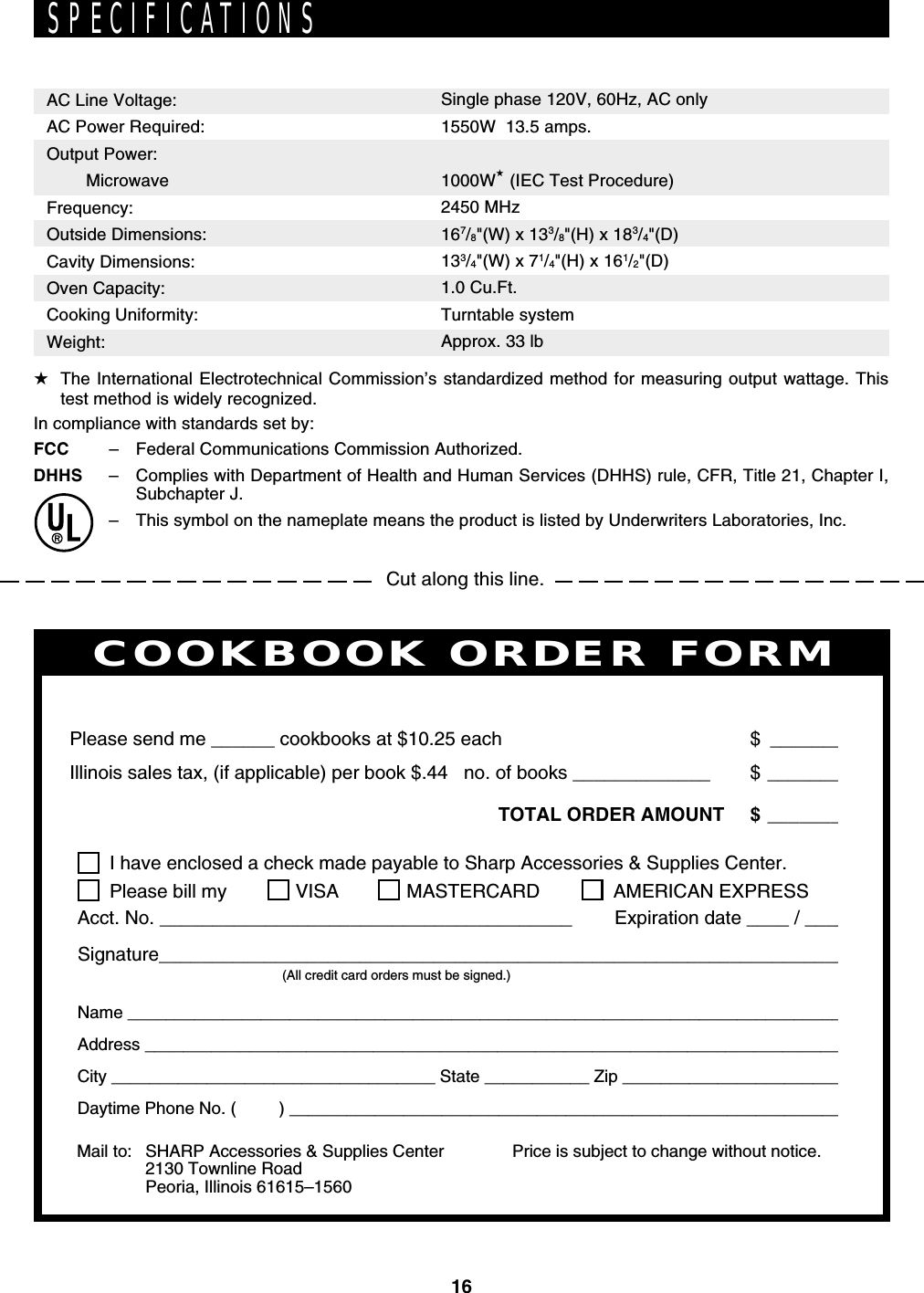 16Cut along this line.SPECIFICATIONSAC Line Voltage:AC Power Required:Output Power:   MicrowaveFrequency:Outside Dimensions:Cavity Dimensions:Oven Capacity:Cooking Uniformity:Weight:Single phase 120V, 60Hz, AC only1550W  13.5 amps.1000W★ (IEC Test Procedure)2450 MHz167/8&quot;(W) x 133/8&quot;(H) x 183/4&quot;(D)133/4&quot;(W) x 71/4&quot;(H) x 161/2&quot;(D)1.0 Cu.Ft.Turntable systemApprox. 33 lbPERSONAL RECIPES AND NOTESI have enclosed a check made payable to Sharp Accessories &amp; Supplies Center.Please bill my VISA MASTERCARD  AMERICAN EXPRESSAcct. No. _______________________________________        Expiration date ____ / ____Signature_________________________________________________________________(All credit card orders must be signed.)Name ____________________________________________________________________________Address __________________________________________________________________________City __________________________________ State ___________ Zip ________________________Daytime Phone No. (         ) ___________________________________________________________Please send me ______ cookbooks at $10.25 each $ _______Illinois sales tax, (if applicable) per book $.44   no. of books _____________ $ _______TOTAL ORDER AMOUNT $ _______Price is subject to change without notice.COOKBOOK ORDER FORMMail to: SHARP Accessories &amp; Supplies Center2130 Townline RoadPeoria, Illinois 61615–1560★The International Electrotechnical Commission’s standardized method for measuring output wattage. Thistest method is widely recognized.In compliance with standards set by:FCC –Federal Communications Commission Authorized.DHHS –Complies with Department of Health and Human Services (DHHS) rule, CFR, Title 21, Chapter I,Subchapter J.–This symbol on the nameplate means the product is listed by Underwriters Laboratories, Inc.