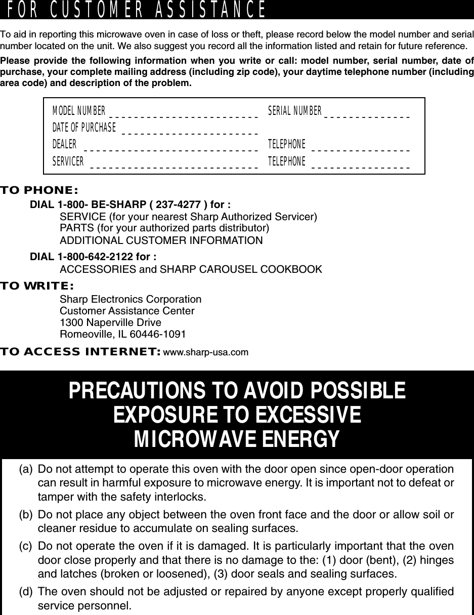 TO PHONE:DIAL 1-800- BE-SHARP ( 237-4277 ) for :SERVICE (for your nearest Sharp Authorized Servicer)PARTS (for your authorized parts distributor)ADDITIONAL CUSTOMER INFORMATIONDIAL 1-800-642-2122 for :ACCESSORIES and SHARP CAROUSEL COOKBOOKTO WRITE:Sharp Electronics CorporationCustomer Assistance Center1300 Naperville DriveRomeoville, IL 60446-1091TO ACCESS INTERNET: www.sharp-usa.comTo aid in reporting this microwave oven in case of loss or theft, please record below the model number and serialnumber located on the unit. We also suggest you record all the information listed and retain for future reference.Please provide the following information when you write or call: model number, serial number, date ofpurchase, your complete mailing address (including zip code), your daytime telephone number (includingarea code) and description of the problem.MODEL NUMBER ________________________ SERIAL NUMBER ______________DATE OF PURCHASE ______________________DEALER ____________________________ TELEPHONE ________________SERVICER ___________________________ TELEPHONE ________________PRECAUTIONS TO AVOID POSSIBLEEXPOSURE TO EXCESSIVEMICROWAVE ENERGY(a) Do not attempt to operate this oven with the door open since open-door operationcan result in harmful exposure to microwave energy. It is important not to defeat ortamper with the safety interlocks.(b) Do not place any object between the oven front face and the door or allow soil orcleaner residue to accumulate on sealing surfaces.(c) Do not operate the oven if it is damaged. It is particularly important that the ovendoor close properly and that there is no damage to the: (1) door (bent), (2) hingesand latches (broken or loosened), (3) door seals and sealing surfaces.(d) The oven should not be adjusted or repaired by anyone except properly qualifiedservice personnel.FOR CUSTOMER ASSISTANCE