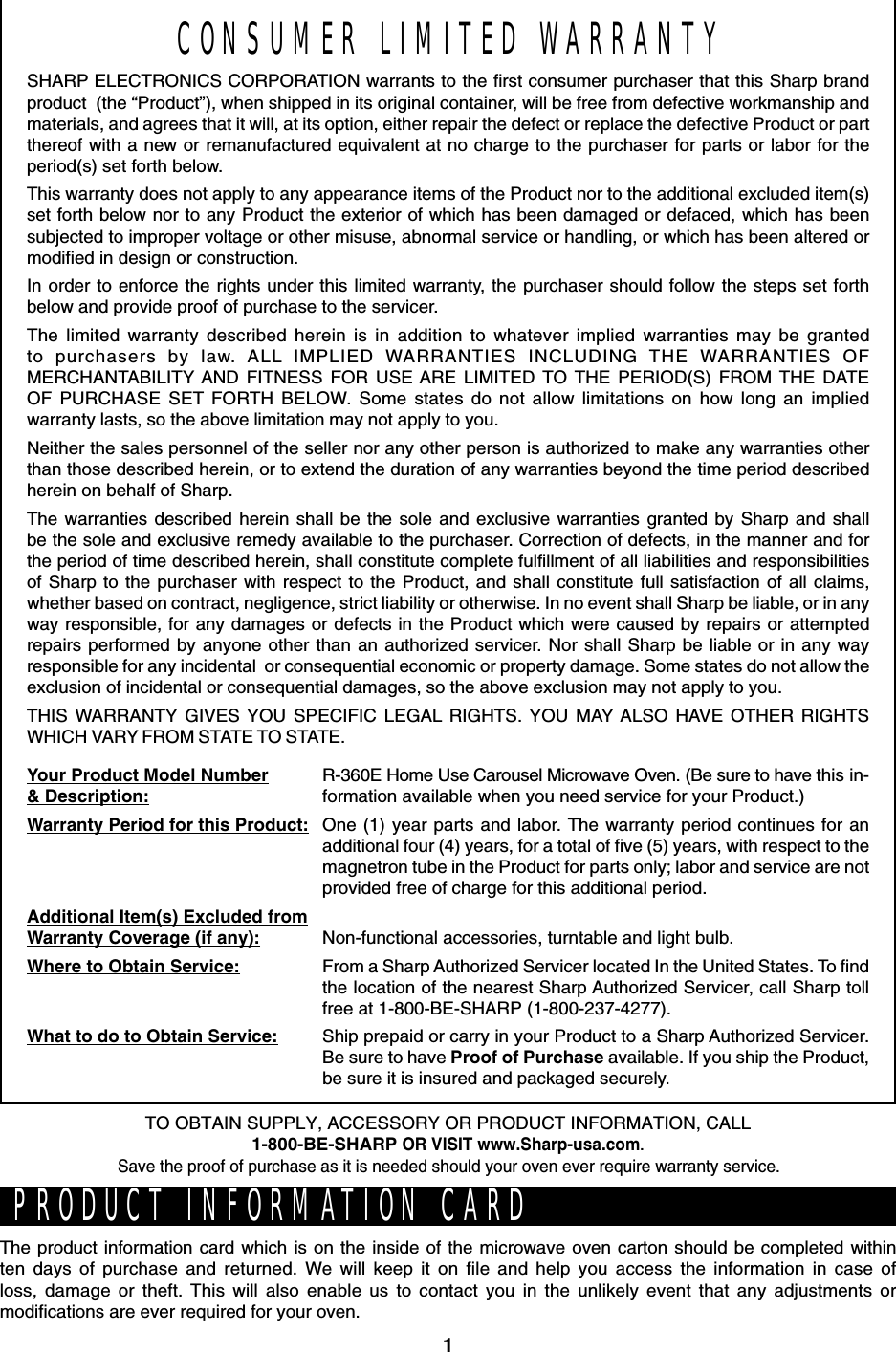 1CONSUMER LIMITED WARRANTYSHARP ELECTRONICS CORPORATION warrants to the first consumer purchaser that this Sharp brandproduct  (the “Product”), when shipped in its original container, will be free from defective workmanship andmaterials, and agrees that it will, at its option, either repair the defect or replace the defective Product or partthereof with a new or remanufactured equivalent at no charge to the purchaser for parts or labor for theperiod(s) set forth below.This warranty does not apply to any appearance items of the Product nor to the additional excluded item(s)set forth below nor to any Product the exterior of which has been damaged or defaced, which has beensubjected to improper voltage or other misuse, abnormal service or handling, or which has been altered ormodified in design or construction.In order to enforce the rights under this limited warranty, the purchaser should follow the steps set forthbelow and provide proof of purchase to the servicer.The limited warranty described herein is in addition to whatever implied warranties may be grantedto purchasers by law. ALL IMPLIED WARRANTIES INCLUDING THE WARRANTIES OFMERCHANTABILITY AND FITNESS FOR USE ARE LIMITED TO THE PERIOD(S) FROM THE DATEOF PURCHASE SET FORTH BELOW. Some states do not allow limitations on how long an impliedwarranty lasts, so the above limitation may not apply to you.Neither the sales personnel of the seller nor any other person is authorized to make any warranties otherthan those described herein, or to extend the duration of any warranties beyond the time period describedherein on behalf of Sharp.The warranties described herein shall be the sole and exclusive warranties granted by Sharp and shallbe the sole and exclusive remedy available to the purchaser. Correction of defects, in the manner and forthe period of time described herein, shall constitute complete fulfillment of all liabilities and responsibilitiesof Sharp to the purchaser with respect to the Product, and shall constitute full satisfaction of all claims,whether based on contract, negligence, strict liability or otherwise. In no event shall Sharp be liable, or in anyway responsible, for any damages or defects in the Product which were caused by repairs or attemptedrepairs performed by anyone other than an authorized servicer. Nor shall Sharp be liable or in any wayresponsible for any incidental  or consequential economic or property damage. Some states do not allow theexclusion of incidental or consequential damages, so the above exclusion may not apply to you.THIS WARRANTY GIVES YOU SPECIFIC LEGAL RIGHTS. YOU MAY ALSO HAVE OTHER RIGHTSWHICH VARY FROM STATE TO STATE.Your Product Model Number&amp; Description:Warranty Period for this Product:Additional Item(s) Excluded fromWarranty Coverage (if any):Where to Obtain Service:What to do to Obtain Service:R-360E Home Use Carousel Microwave Oven. (Be sure to have this in-formation available when you need service for your Product.)One (1) year parts and labor. The warranty period continues for anadditional four (4) years, for a total of five (5) years, with respect to themagnetron tube in the Product for parts only; labor and service are notprovided free of charge for this additional period.Non-functional accessories, turntable and light bulb.From a Sharp Authorized Servicer located In the United States. To findthe location of the nearest Sharp Authorized Servicer, call Sharp tollfree at 1-800-BE-SHARP (1-800-237-4277).Ship prepaid or carry in your Product to a Sharp Authorized Servicer.Be sure to have Proof of Purchase available. If you ship the Product,be sure it is insured and packaged securely.PRODUCT INFORMATION CARDThe product information card which is on the inside of the microwave oven carton should be completed withinten days of purchase and returned. We will keep it on file and help you access the information in case ofloss, damage or theft. This will also enable us to contact you in the unlikely event that any adjustments ormodifications are ever required for your oven.TO OBTAIN SUPPLY, ACCESSORY OR PRODUCT INFORMATION, CALL1-800-BE-SHARP OR VISIT www.Sharp-usa.com.Save the proof of purchase as it is needed should your oven ever require warranty service.