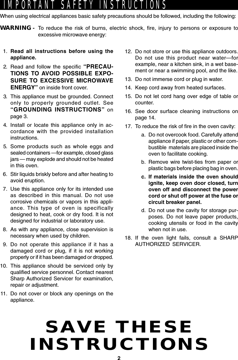 2SAVE THESEINSTRUCTIONSIMPORTANT SAFETY INSTRUCTIONSWhen using electrical appliances basic safety precautions should be followed, including the following:WARNING - To reduce the risk of burns, electric shock, fire, injury to persons or exposure toexcessive microwave energy:1. Read all instructions before using theappliance.2. Read and follow the specific “PRECAU-TIONS TO AVOID POSSIBLE EXPO-SURE TO EXCESSIVE MICROWAVEENERGY” on inside front cover.3. This appliance must be grounded. Connectonly to properly grounded outlet. See“GROUNDING INSTRUCTIONS” onpage 3.4. Install or locate this appliance only in ac-cordance with the provided installationinstructions.5. Some products such as whole eggs andsealed containers —for example, closed glassjars — may explode and should not be heatedin this oven.6. Stir liquids briskly before and after heating toavoid eruption.7. Use this appliance only for its intended useas described in this manual. Do not usecorrosive chemicals or vapors in this appli-ance. This type of oven is specificallydesigned to heat, cook or dry food. It is notdesigned for industrial or laboratory use.8. As with any appliance, close supervision isnecessary when used by children.9. Do not operate this appliance if it has adamaged cord or plug, if it is not workingproperly or if it has been damaged or dropped.10. This appliance should be serviced only byqualified service personnel. Contact nearestSharp Authorized Servicer for examination,repair or adjustment.11. Do not cover or block any openings on theappliance.12. Do not store or use this appliance outdoors.Do not use this product near water—forexample, near a kitchen sink, in a wet base-ment or near a swimming pool, and the like.13. Do not immerse cord or plug in water.14. Keep cord away from heated surfaces.15. Do not let cord hang over edge of table orcounter.16. See door surface cleaning instructions onpage 14.17. To reduce the risk of fire in the oven cavity:a. Do not overcook food. Carefully attendappliance if paper, plastic or other com-bustible  materials are placed inside theoven to facilitate cooking.b. Remove wire twist-ties from paper orplastic bags before placing bag in oven.c. If materials inside the oven shouldignite, keep oven door closed, turnoven off and disconnect the powercord or shut off power at the fuse orcircuit breaker panel.d. Do not use the cavity for storage pur-poses. Do not leave paper products,cooking utensils or food in the cavitywhen not in use.18. If the oven light fails, consult a SHARPAUTHORIZED SERVICER.