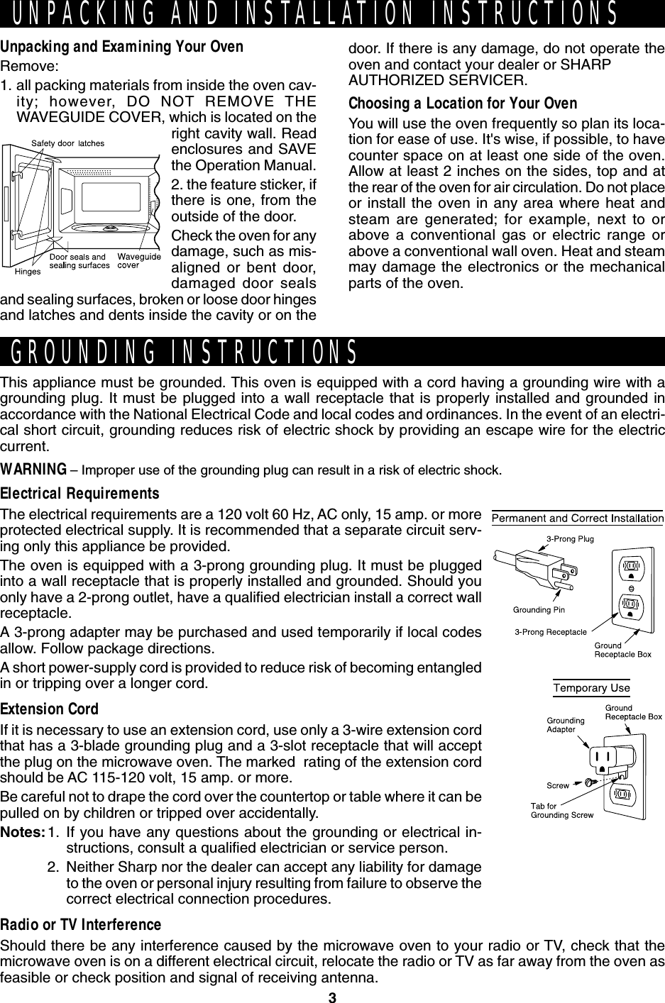 3Unpacking and Examining Your OvenRemove:1. all packing materials from inside the oven cav-ity; however, DO NOT REMOVE THEWAVEGUIDE COVER, which is located on theright cavity wall. Readenclosures and SAVEthe Operation Manual.2. the feature sticker, ifthere is one, from theoutside of the door.Check the oven for anydamage, such as mis-aligned or bent door,damaged door sealsand sealing surfaces, broken or loose door hingesand latches and dents inside the cavity or on theThis appliance must be grounded. This oven is equipped with a cord having a grounding wire with agrounding plug. It must be plugged into a wall receptacle that is properly installed and grounded inaccordance with the National Electrical Code and local codes and ordinances. In the event of an electri-cal short circuit, grounding reduces risk of electric shock by providing an escape wire for the electriccurrent.WARNING – Improper use of the grounding plug can result in a risk of electric shock.Electrical RequirementsThe electrical requirements are a 120 volt 60 Hz, AC only, 15 amp. or moreprotected electrical supply. It is recommended that a separate circuit serv-ing only this appliance be provided.The oven is equipped with a 3-prong grounding plug. It must be pluggedinto a wall receptacle that is properly installed and grounded. Should youonly have a 2-prong outlet, have a qualified electrician install a correct wallreceptacle.A 3-prong adapter may be purchased and used temporarily if local codesallow. Follow package directions.A short power-supply cord is provided to reduce risk of becoming entangledin or tripping over a longer cord.Extension CordIf it is necessary to use an extension cord, use only a 3-wire extension cordthat has a 3-blade grounding plug and a 3-slot receptacle that will acceptthe plug on the microwave oven. The marked  rating of the extension cordshould be AC 115-120 volt, 15 amp. or more.Be careful not to drape the cord over the countertop or table where it can bepulled on by children or tripped over accidentally.Notes:1. If you have any questions about the grounding or electrical in-structions, consult a qualified electrician or service person.2. Neither Sharp nor the dealer can accept any liability for damageto the oven or personal injury resulting from failure to observe thecorrect electrical connection procedures.Radio or TV InterferenceShould there be any interference caused by the microwave oven to your radio or TV, check that themicrowave oven is on a different electrical circuit, relocate the radio or TV as far away from the oven asfeasible or check position and signal of receiving antenna.UNPACKING AND INSTALLATION INSTRUCTIONSGROUNDING INSTRUCTIONSdoor. If there is any damage, do not operate theoven and contact your dealer or SHARPAUTHORIZED SERVICER.Choosing a Location for Your OvenYou will use the oven frequently so plan its loca-tion for ease of use. It&apos;s wise, if possible, to havecounter space on at least one side of the oven.Allow at least 2 inches on the sides, top and atthe rear of the oven for air circulation. Do not placeor install the oven in any area where heat andsteam are generated; for example, next to orabove a conventional gas or electric range orabove a conventional wall oven. Heat and steammay damage the electronics or the mechanicalparts of the oven.