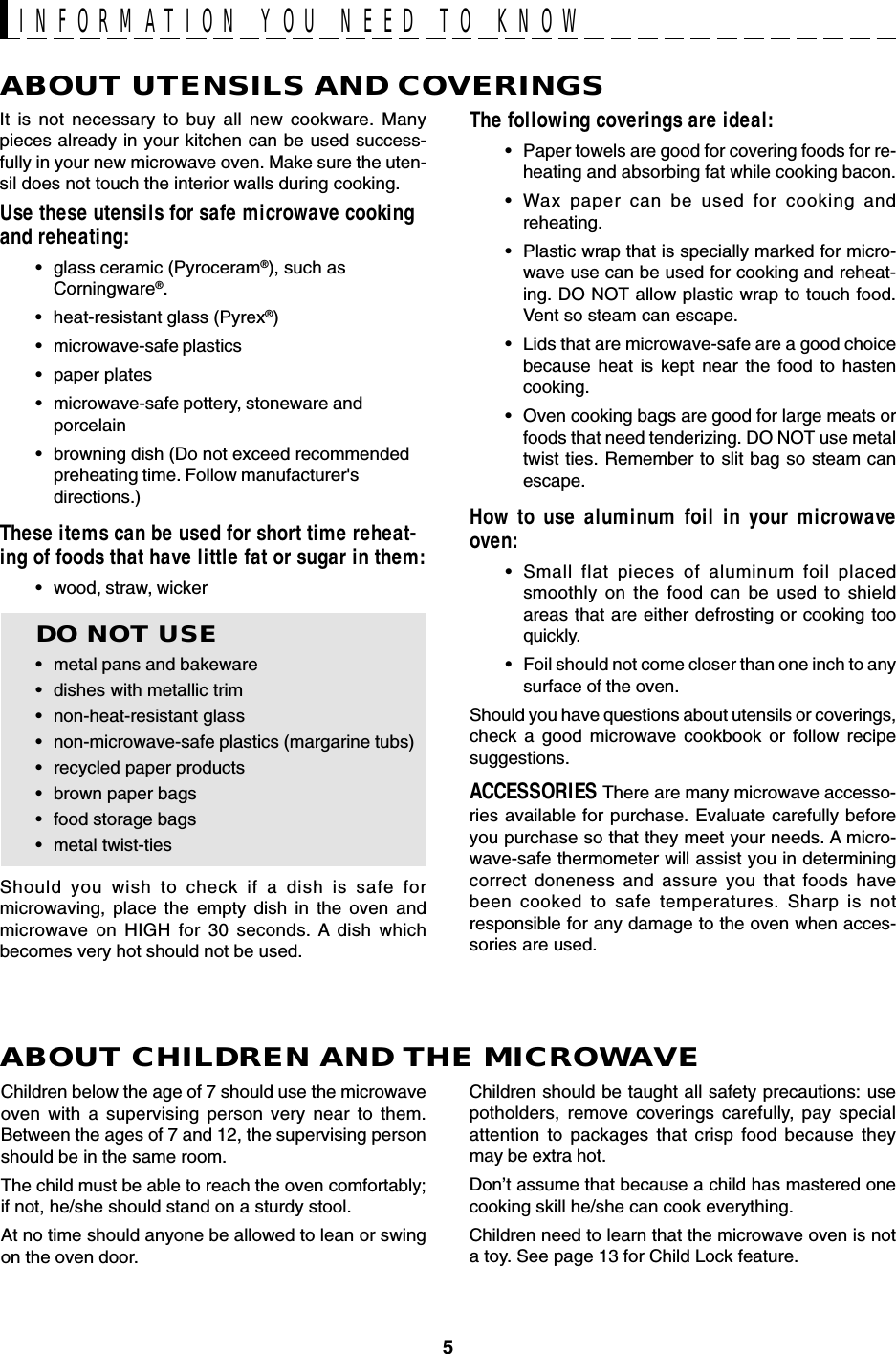 5ABOUT UTENSILS AND COVERINGSThe following coverings are ideal:•Paper towels are good for covering foods for re-heating and absorbing fat while cooking bacon.•Wax paper can be used for cooking andreheating.•Plastic wrap that is specially marked for micro-wave use can be used for cooking and reheat-ing. DO NOT allow plastic wrap to touch food.Vent so steam can escape.•Lids that are microwave-safe are a good choicebecause heat is kept near the food to hastencooking.•Oven cooking bags are good for large meats orfoods that need tenderizing. DO NOT use metaltwist ties. Remember to slit bag so steam canescape.How to use aluminum foil in your microwaveoven:•Small flat pieces of aluminum foil placedsmoothly on the food can be used to shieldareas that are either defrosting or cooking tooquickly.•Foil should not come closer than one inch to anysurface of the oven.Should you have questions about utensils or coverings,check a good microwave cookbook or follow recipesuggestions.ACCESSORIES There are many microwave accesso-ries available for purchase. Evaluate carefully beforeyou purchase so that they meet your needs. A micro-wave-safe thermometer will assist you in determiningcorrect doneness and assure you that foods havebeen cooked to safe temperatures. Sharp is notresponsible for any damage to the oven when acces-sories are used.Children should be taught all safety precautions: usepotholders, remove coverings carefully, pay specialattention to packages that crisp food because theymay be extra hot.Don’t assume that because a child has mastered onecooking skill he/she can cook everything.Children need to learn that the microwave oven is nota toy. See page 13 for Child Lock feature.It is not necessary to buy all new cookware. Manypieces already in your kitchen can be used success-fully in your new microwave oven. Make sure the uten-sil does not touch the interior walls during cooking.Use these utensils for safe microwave cookingand reheating:•glass ceramic (Pyroceram®), such asCorningware®.•heat-resistant glass (Pyrex®)•microwave-safe plastics•paper plates•microwave-safe pottery, stoneware andporcelain•browning dish (Do not exceed recommendedpreheating time. Follow manufacturer&apos;sdirections.)These items can be used for short time reheat-ing of foods that have little fat or sugar in them:•wood, straw, wickerDO NOT USE•metal pans and bakeware•dishes with metallic trim•non-heat-resistant glass•non-microwave-safe plastics (margarine tubs)•recycled paper products•brown paper bags•food storage bags•metal twist-tiesShould you wish to check if a dish is safe formicrowaving, place the empty dish in the oven andmicrowave on HIGH for 30 seconds. A dish whichbecomes very hot should not be used.ABOUT CHILDREN AND THE MICROWAVEChildren below the age of 7 should use the microwaveoven with a supervising person very near to them.Between the ages of 7 and 12, the supervising personshould be in the same room.The child must be able to reach the oven comfortably;if not, he/she should stand on a sturdy stool.At no time should anyone be allowed to lean or swingon the oven door.INFORMATION YOU NEED TO KNOW