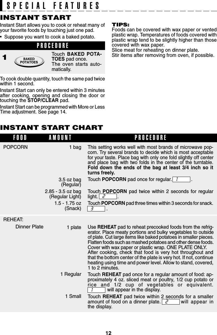 12INSTANT START CHART1 bag3.5 oz bag (Regular)2.85 - 3.5 oz bag(Regular Light)1.5 - 1.75 oz(Snack)POPCORNFOOD PROCEDUREAMOUNTINSTANT STARTInstant Start allows you to cook or reheat many ofyour favorite foods by touching just one pad.•  Suppose you want to cook a baked potato.PROCEDURE1Touch  BAKED POTA-TOES pad once.The oven starts auto-matically.To cook double quantity, touch the same pad twicewithin 1 second.Instant Start can only be entered within 3 minutesafter cooking, opening and closing the door ortouching the STOP/CLEAR pad.Instant Start can be programmed with More or LessTime adjustment. See page 14.SPECIAL FEATURESThis setting works well with most brands of microwave pop-corn. Try several brands to decide which is most acceptablefor your taste. Place bag with only one fold slightly off centerand place bag with two folds in the center of the turntable.Fold down the ends of the bag at least 3/4 inch so itturns freely.Touch POPCORN pad once for regular. .Touch  POPCORN pad twice within 2 seconds for regularlight. .Touch POPCORN pad three times within 3 seconds for snack..321Use REHEAT pad to reheat precooked foods from the refrig-erator. Place meaty portions and bulky vegetables to outsideof plate. Cut large items like baked potatoes in smaller pieces.Flatten foods such as mashed potatoes and other dense foods.Cover with wax paper or plastic wrap. ONE PLATE ONLY.After cooking, check that food is very hot throughout andthat the bottom center of the plate is very hot. If not, continueheating using time and power level. Allow to stand, covered,1 to 2 minutes.Touch REHEAT pad once for a regular amount of food: ap-proximately 4 oz. sliced meat or poultry, 1/2 cup potato orrice and 1/2 cup of vegetables or equivalent.will appear in the display.Touch REHEAT pad twice within 2 seconds for a smalleramount of food on a dinner plate. will appear inthe display.1 plate1 Regular1 Small12REHEAT:Dinner PlateTIPS:Foods can be covered with wax paper or ventedplastic wrap. Temperatures of foods covered withplastic wrap tend to be slightly higher than thosecovered with wax paper.Slice meat for reheating on dinner plate.Stir items after removing from oven, if possible.