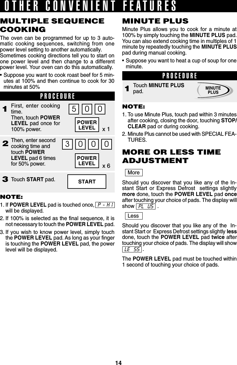 14POWERLEVELPOWERLEVEL3Touch START pad.21MoreShould you discover that you like any of the In-stant Start or Express Defrost  settings slightlymore done, touch the POWER LEVEL pad onceafter touching your choice of pads. The display willshow .LessShould you discover that you like any of the  In-stant Start or  Express Defrost settings slightly lessdone, touch the POWER LEVEL pad twice aftertouching your choice of pads. The display will show              .The POWER LEVEL pad must be touched within1 second of touching your choice of pads.PROCEDURETouch MINUTE PLUSpad.13 0 0 0First, enter cookingtime.Then, touch POWERLEVEL pad once for100% power.MULTIPLE SEQUENCECOOKINGThe oven can be programmed for up to 3 auto-matic cooking sequences, switching from onepower level setting to another automatically.Sometimes cooking directions tell you to start onone power level and then change to a differentpower level. Your oven can do this automatically.•Suppose you want to cook roast beef for 5 min-utes at 100% and then continue to cook for 30minutes at 50%NOTE:1.If POWER LEVEL pad is touched once,will be displayed.2. If 100% is selected as the final sequence, it isnot necessary to touch the POWER LEVEL pad.3. If you wish to know power level, simply touchthe POWER LEVEL pad. As long as your fingeris touching the POWER LEVEL pad, the powerlevel will be displayed.MINUTE PLUSMinute Plus allows you to cook for a minute at100% by simply touching the MINUTE PLUS pad.You can also extend cooking time in multiples of 1minute by repeatedly touching the MINUTE PLUSpad during manual cooking.•Suppose you want to heat a cup of soup for oneminute.NOTE:1. To use Minute Plus, touch pad within 3 minutesafter cooking, closing the door, touching STOP/CLEAR pad or during cooking.2. Minute Plus cannot be used with SPECIAL FEA-TURES.OTHER CONVENIENT FEATURESPROCEDUREx 1Then, enter secondcooking time andtouch POWERLEVEL pad 6 timesfor 50% power.5 0 0x 6STARTMORE OR LESS TIMEADJUSTMENTPL  USLE  SSP-HI