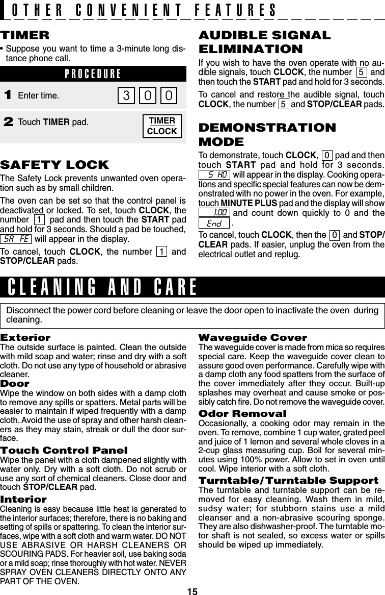 15SAFETY LOCKThe Safety Lock prevents unwanted oven opera-tion such as by small children.The oven can be set so that the control panel isdeactivated or locked. To set, touch CLOCK, thenumber   1   pad and then touch the START padand hold for 3 seconds. Should a pad be touched,will appear in the display.To cancel, touch CLOCK, the number  1  andSTOP/CLEAR pads.TIMER•Suppose you want to time a 3-minute long dis-tance phone call.PROCEDUREAUDIBLE SIGNALELIMINATIONIf you wish to have the oven operate with no au-dible signals, touch CLOCK, the number   5   andthen touch the START pad and hold for 3 seconds.To cancel and restore the audible signal, touchCLOCK, the number   5   and STOP/CLEAR pads.DEMONSTRATIONMODETo demonstrate, touch CLOCK,   0   pad and thentouch  START pad and hold for 3 seconds.will appear in the display. Cooking opera-tions and specific special features can now be dem-onstrated with no power in the oven. For example,touch MINUTE PLUS pad and the display will showand count down quickly to 0 and the              .To cancel, touch CLOCK, then the   0   and STOP/CLEAR pads. If easier, unplug the oven from theelectrical outlet and replug.TIMERCLOCKPROCEDURE1Touch TIMER pad.2Enter time.03 0SA  FEOTHER CONVENIENT FEATURESS   HO1.00Disconnect the power cord before cleaning or leave the door open to inactivate the oven  duringcleaning.CLEANING AND CAREWaveguide CoverThe waveguide cover is made from mica so requiresspecial care. Keep the waveguide cover clean toassure good oven performance. Carefully wipe witha damp cloth any food spatters from the surface ofthe cover immediately after they occur. Built-upsplashes may overheat and cause smoke or pos-sibly catch fire. Do not remove the waveguide cover.Odor RemovalOccasionally, a cooking odor may remain in theoven. To remove, combine 1 cup water, grated peeland juice of 1 lemon and several whole cloves in a2-cup glass measuring cup. Boil for several min-utes using 100% power. Allow to set in oven untilcool. Wipe interior with a soft cloth.Turntable/ Turntable SupportThe turntable and turntable support can be re-moved for easy cleaning. Wash them in mild,sudsy water; for stubborn stains use a mildcleanser and a non-abrasive scouring sponge.They are also dishwasher-proof. The turntable mo-tor shaft is not sealed, so excess water or spillsshould be wiped up immediately.ExteriorThe outside surface is painted. Clean the outsidewith mild soap and water; rinse and dry with a softcloth. Do not use any type of household or abrasivecleaner.DoorWipe the window on both sides with a damp clothto remove any spills or spatters. Metal parts will beeasier to maintain if wiped frequently with a dampcloth. Avoid the use of spray and other harsh clean-ers as they may stain, streak or dull the door sur-face.Touch Control PanelWipe the panel with a cloth dampened slightly withwater only. Dry with a soft cloth. Do not scrub oruse any sort of chemical cleaners. Close door andtouch STOP/CLEAR pad.InteriorCleaning is easy because little heat is generated tothe interior surfaces; therefore, there is no baking andsetting of spills or spattering. To clean the interior sur-faces, wipe with a soft cloth and warm water. DO NOTUSE ABRASIVE OR HARSH CLEANERS ORSCOURING PADS. For heavier soil, use baking sodaor a mild soap; rinse thoroughly with hot water. NEVERSPRAY OVEN CLEANERS DIRECTLY ONTO ANYPART OF THE OVEN.