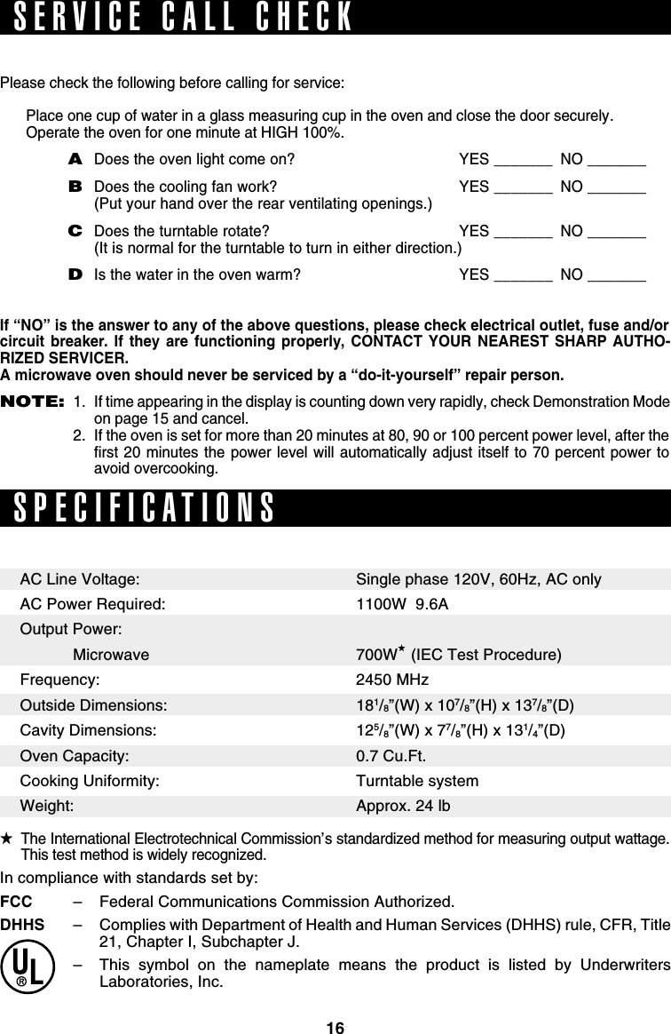 16Please check the following before calling for service:Place one cup of water in a glass measuring cup in the oven and close the door securely.Operate the oven for one minute at HIGH 100%.ADoes the oven light come on? YES _______ NO _______BDoes the cooling fan work? YES _______ NO _______(Put your hand over the rear ventilating openings.)CDoes the turntable rotate? YES _______ NO _______(It is normal for the turntable to turn in either direction.)DIs the water in the oven warm? YES _______ NO _______If “NO” is the answer to any of the above questions, please check electrical outlet, fuse and/orcircuit breaker. If they are functioning properly, CONTACT YOUR NEAREST SHARP AUTHO-RIZED SERVICER.A microwave oven should never be serviced by a “do-it-yourself” repair person.NOTE:1. If time appearing in the display is counting down very rapidly, check Demonstration Modeon page 15 and cancel.2. If the oven is set for more than 20 minutes at 80, 90 or 100 percent power level, after thefirst 20 minutes the power level will automatically adjust itself to 70 percent power toavoid overcooking.SPECIFICATIONSSingle phase 120V, 60Hz, AC only1100W  9.6A700W★ (IEC Test Procedure)2450 MHz181/8”(W) x 107/8”(H) x 137/8”(D)125/8”(W) x 77/8”(H) x 131/4”(D)0.7 Cu.Ft.Turntable systemApprox. 24 lb★The International Electrotechnical Commission’s standardized method for measuring output wattage.This test method is widely recognized.SERVICE CALL CHECKAC Line Voltage:AC Power Required:Output Power:   MicrowaveFrequency:Outside Dimensions:Cavity Dimensions:Oven Capacity:Cooking Uniformity:Weight:In compliance with standards set by:FCC –Federal Communications Commission Authorized.DHHS –Complies with Department of Health and Human Services (DHHS) rule, CFR, Title21, Chapter I, Subchapter J.–This symbol on the nameplate means the product is listed by UnderwritersLaboratories, Inc.