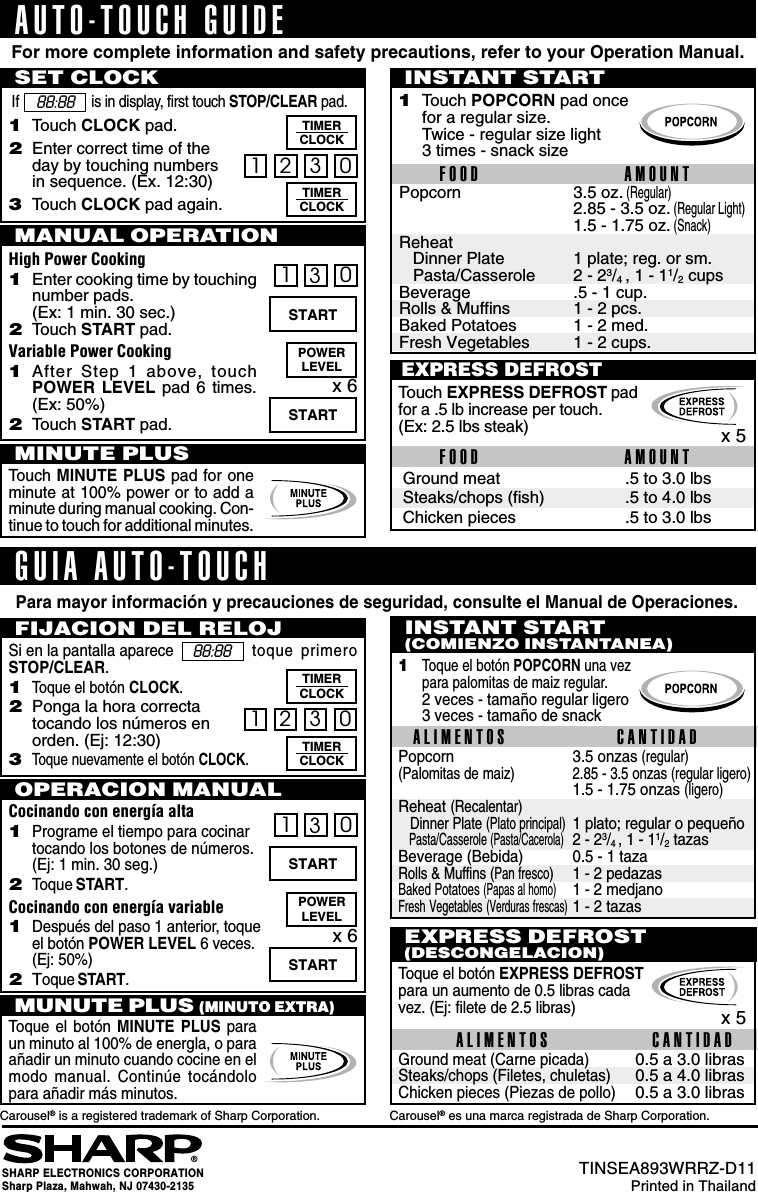 20130STARTx 6POWERLEVELSTARTEXPRESS DEFROSTTouch EXPRESS DEFROST padfor a .5 lb increase per touch.(Ex: 2.5 lbs steak) x 5Popcorn 3.5 oz. (Regular)2.85 - 3.5 oz. (Regular Light)1.5 - 1.75 oz. (Snack)Reheat   Dinner Plate 1 plate; reg. or sm.   Pasta/Casserole 2 - 23/4 , 1 - 11/2 cupsBeverage .5 - 1 cup.Rolls &amp; Muffins 1 - 2 pcs.Baked Potatoes 1 - 2 med.Fresh Vegetables 1 - 2 cups.For more complete information and safety precautions, refer to your Operation Manual.AUTO-TOUCH GUIDESET CLOCKIf is in display, first touch STOP/CLEAR pad.INSTANT START1Touch POPCORN pad oncefor a regular size.Twice - regular size light3 times - snack sizeFOOD AMOUNTMINUTE PLUSTouch MINUTE PLUS pad for oneminute at 100% power or to add aminute during manual cooking. Con-tinue to touch for additional minutes.88:881Touch CLOCK pad.2Enter correct time of theday by touching numbersin sequence. (Ex. 12:30)3Touch CLOCK pad again..5 to 3.0 lbs.5 to 4.0 lbs.5 to 3.0 lbsGround meatSteaks/chops (fish)Chicken piecesFOOD AMOUNTPara mayor información y precauciones de seguridad, consulte el Manual de Operaciones.GUIA AUTO-TOUCHSi en la pantalla aparece   toque primeroSTOP/CLEAR.1Toque el botón CLOCK.2Ponga la hora correctatocando los números enorden. (Ej: 12:30)3Toque nuevamente el botón CLOCK.FIJACION DEL RELOJ INSTANT START(COMIENZO INSTANTANEA)ALIMENTOS CANTIDAD1Toque el botón POPCORN una vezpara palomitas de maiz regular.2 veces - tamaño regular ligero3 veces - tamaño de snackEXPRESS DEFROST(DESCONGELACION)Cocinando con energía alta1Programe el tiempo para cocinartocando los botones de números.(Ej: 1 min. 30 seg.)2Toque START.Cocinando con energía variable1Después del paso 1 anterior, toqueel botón POWER LEVEL 6 veces.(Ej: 50%)2Toque START.OPERACION MANUALToque el botón EXPRESS DEFROSTpara un aumento de 0.5 libras cadavez. (Ej: filete de 2.5 libras)3 01 2TIMERCLOCKTIMERCLOCKTIMERCLOCKTIMERCLOCK3 01 2MANUAL OPERATIONHigh Power Cooking1Enter cooking time by touchingnumber pads.(Ex: 1 min. 30 sec.)2Touch START pad.Variable Power Cooking1After Step 1 above, touchPOWER LEVEL pad 6 times.(Ex: 50%)2Touch START pad.130STARTx 6POWERLEVELSTART0.5 a 3.0 libras0.5 a 4.0 libras0.5 a 3.0 librasGround meat (Carne picada)Steaks/chops (Filetes, chuletas)Chicken pieces (Piezas de pollo)ALIMENTOS CANTIDADx 5Toque el botón  MINUTE PLUS paraun minuto al 100% de energla, o paraañadir un minuto cuando cocine en elmodo manual. Continúe tocándolopara añadir más minutos.MUNUTE PLUS (MINUTO EXTRA)Popcorn 3.5 onzas (regular)(Palomitas de maiz) 2.85 - 3.5 onzas (regular ligero)1.5 - 1.75 onzas (ligero)Reheat (Recalentar)   Dinner Plate (Plato principal)1 plato; regular o pequeño   Pasta/Casserole (Pasta/Cacerola)2 - 23/4 , 1 - 11/2 tazasBeverage (Bebida) 0.5 - 1 tazaRolls &amp; Muffins (Pan fresco)1 - 2 pedazasBaked Potatoes (Papas al homo)1 - 2 medjanoFresh Vegetables (Verduras frescas)1 - 2 tazas®Carousel® is a registered trademark of Sharp Corporation.SHARP ELECTRONICS CORPORATIONSharp Plaza, Mahwah, NJ 07430-2135TINSEA893WRRZ-D11Printed in ThailandCarousel® es una marca registrada de Sharp Corporation.88:88