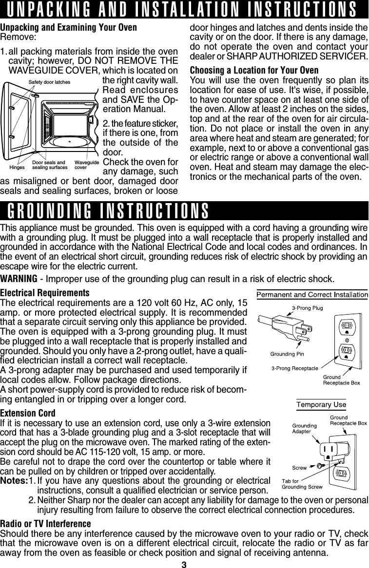 3Unpacking and Examining Your OvenRemove:1.all packing materials from inside the ovencavity; however, DO NOT REMOVE THEWAVEGUIDE COVER, which is located onthe right cavity wall.Read enclosuresand SAVE the Op-eration Manual.2. the feature sticker,if there is one, fromthe outside of thedoor.Check the oven forany damage, suchas misaligned or bent door, damaged doorseals and sealing surfaces, broken or loosedoor hinges and latches and dents inside thecavity or on the door. If there is any damage,do not operate the oven and contact yourdealer or SHARP AUTHORIZED SERVICER.Choosing a Location for Your OvenYou will use the oven frequently so plan itslocation for ease of use. It&apos;s wise, if possible,to have counter space on at least one side ofthe oven. Allow at least 2 inches on the sides,top and at the rear of the oven for air circula-tion. Do not place or install the oven in anyarea where heat and steam are generated; forexample, next to or above a conventional gasor electric range or above a conventional walloven. Heat and steam may damage the elec-tronics or the mechanical parts of the oven.Safety door latchesHinges    Door seals andsealing surfaces WaveguidecoverUNPACKING AND INSTALLATION INSTRUCTIONSGROUNDING INSTRUCTIONSThis appliance must be grounded. This oven is equipped with a cord having a grounding wirewith a grounding plug. It must be plugged into a wall receptacle that is properly installed andgrounded in accordance with the National Electrical Code and local codes and ordinances. Inthe event of an electrical short circuit, grounding reduces risk of electric shock by providing anescape wire for the electric current.WARNING - Improper use of the grounding plug can result in a risk of electric shock.Electrical RequirementsThe electrical requirements are a 120 volt 60 Hz, AC only, 15amp. or more protected electrical supply. It is recommendedthat a separate circuit serving only this appliance be provided.The oven is equipped with a 3-prong grounding plug. It mustbe plugged into a wall receptacle that is properly installed andgrounded. Should you only have a 2-prong outlet, have a quali-fied electrician install a correct wall receptacle.A 3-prong adapter may be purchased and used temporarily iflocal codes allow. Follow package directions.A short power-supply cord is provided to reduce risk of becom-ing entangled in or tripping over a longer cord.Extension CordIf it is necessary to use an extension cord, use only a 3-wire extensioncord that has a 3-blade grounding plug and a 3-slot receptacle that willaccept the plug on the microwave oven. The marked rating of the exten-sion cord should be AC 115-120 volt, 15 amp. or more.Be careful not to drape the cord over the countertop or table where itcan be pulled on by children or tripped over accidentally.Notes:1. If you have any questions about the grounding or electricalinstructions, consult a qualified electrician or service person.2. Neither Sharp nor the dealer can accept any liability for damage to the oven or personalinjury resulting from failure to observe the correct electrical connection procedures.Radio or TV InterferenceShould there be any interference caused by the microwave oven to your radio or TV, checkthat the microwave oven is on a different electrical circuit, relocate the radio or TV as faraway from the oven as feasible or check position and signal of receiving antenna.