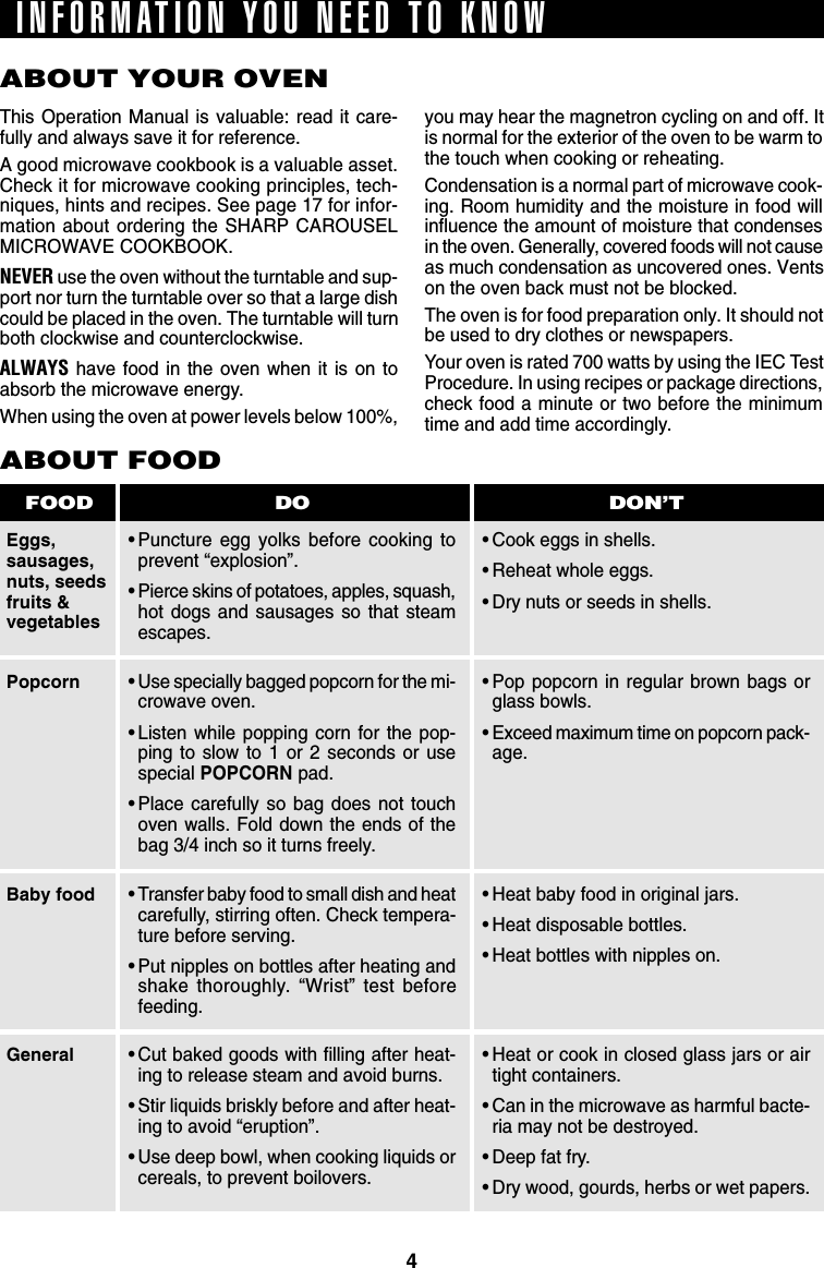 4ABOUT YOUR OVENThis Operation Manual is valuable: read it care-fully and always save it for reference.A good microwave cookbook is a valuable asset.Check it for microwave cooking principles, tech-niques, hints and recipes. See page 17 for infor-mation about ordering the SHARP CAROUSELMICROWAVE COOKBOOK.NEVER use the oven without the turntable and sup-port nor turn the turntable over so that a large dishcould be placed in the oven. The turntable will turnboth clockwise and counterclockwise.ALWAYS have food in the oven when it is on toabsorb the microwave energy.When using the oven at power levels below 100%,Eggs,sausages,nuts, seedsfruits &amp;vegetablesABOUT FOOD•Puncture egg yolks before cooking toprevent “explosion”.•Pierce skins of potatoes, apples, squash,hot dogs and sausages so that steamescapes.•Cook eggs in shells.•Reheat whole eggs.•Dry nuts or seeds in shells.DO DON’TFOODyou may hear the magnetron cycling on and off. Itis normal for the exterior of the oven to be warm tothe touch when cooking or reheating.Condensation is a normal part of microwave cook-ing. Room humidity and the moisture in food willinfluence the amount of moisture that condensesin the oven. Generally, covered foods will not causeas much condensation as uncovered ones. Ventson the oven back must not be blocked.The oven is for food preparation only. It should notbe used to dry clothes or newspapers.Your oven is rated 700 watts by using the IEC TestProcedure. In using recipes or package directions,check food a minute or two before the minimumtime and add time accordingly.•Use specially bagged popcorn for the mi-crowave oven.•Listen while popping corn for the pop-ping to slow to 1 or 2 seconds or usespecial POPCORN pad.•Place carefully so bag does not touchoven walls. Fold down the ends of thebag 3/4 inch so it turns freely.•Transfer baby food to small dish and heatcarefully, stirring often. Check tempera-ture before serving.•Put nipples on bottles after heating andshake thoroughly. “Wrist” test beforefeeding.•Cut baked goods with filling after heat-ing to release steam and avoid burns.•Stir liquids briskly before and after heat-ing to avoid “eruption”.•Use deep bowl, when cooking liquids orcereals, to prevent boilovers.PopcornBaby foodGeneral•Pop popcorn in regular brown bags orglass bowls.•Exceed maximum time on popcorn pack-age.•Heat baby food in original jars.•Heat disposable bottles.•Heat bottles with nipples on.•Heat or cook in closed glass jars or airtight containers.•Can in the microwave as harmful bacte-ria may not be destroyed.•Deep fat fry.•Dry wood, gourds, herbs or wet papers.INFORMATION YOU NEED TO KNOW