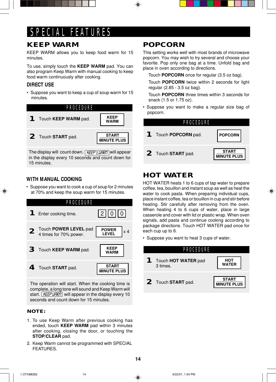 14POPCORNThis setting works well with most brands of microwavepopcorn. You may wish to try several and choose yourfavorite. Pop only one bag at a time. Unfold bag andplace in oven according to directions.Touch POPCORN once for regular (3.5 oz bag).Touch POPCORN twice within 2 seconds for lightregular (2.85 - 3.5 oz bag).Touch POPCORN three times within 3 seconds forsnack (1.5 or 1.75 oz).• Suppose you want to make a regular size bag ofpopcorn.KEEP WARMKEEP WARM allows you to keep food warm for 15minutes.To use, simply touch the KEEP WARM pad. You canalso program Keep Warm with manual cooking to keepfood warm continuously after cooking.DIRECT USE• Suppose you want to keep a cup of soup warm for 15minutes.PROCEDURENOTE:1. To use Keep Warm after previous cooking hasended, touch KEEP WARM pad within 3 minutesafter cooking, closing the door, or touching theSTOP/CLEAR pad.2. Keep Warm cannot be programmed with SPECIALFEATURES.PROCEDURE1Enter cooking time.2Touch POWER LEVEL pad4 times for 70% power.4Touch START pad.2 0 0POWERLEVEL x 43Touch KEEP WARM pad.WITH MANUAL COOKING• Suppose you want to cook a cup of soup for 2 minutesat 70% and keep the soup warm for 15 minutes.The display will  count down.     will appearin the display every 10 seconds and count down for15 minutes.KEEPWARMThe operation will start. When the cooking time iscomplete, a long tone will sound and Keep Warm willstart.    KEEP WARM   will appear in the display every 10seconds and count down for 15 minutes.SPECIAL FEATURESPROCEDUREPOPCORNHOT WATERHOT WATER heats 1 to 6 cups of tap water to preparecoffee, tea, bouillon and instant soup as well as heat thewater to cook pasta. When preparing individual cups,place instant coffee, tea or bouillon in cup and stir beforeheating. Stir carefully after removing from the oven.When heating 4 to 6 cups of water, place in largecasserole and cover with lid or plastic wrap. When ovensignals, add pasta and continue cooking according topackage directions. Touch HOT WATER pad once foreach cup up to 6.• Suppose you want to heat 3 cups of water.PROCEDUREHOTWATER2Touch START pad.1Touch KEEP WARM pad. KEEPWARMKEEP  WARM2Touch START pad.1Touch POPCORN pad.2Touch START pad.1Touch HOT WATER pad3 times.STARTMINUTE PLUSSTARTMINUTE PLUSSTARTMINUTE PLUSSTARTMINUTE PLUS1.OTX#B282 6/22/01, 1:54 PM14