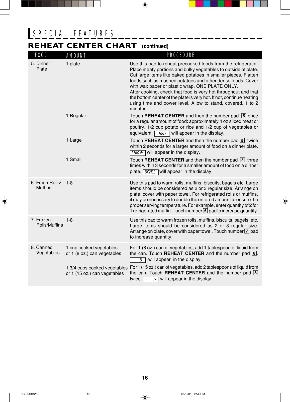 16Use this pad to reheat precooked foods from the refrigerator.Place meaty portions and bulky vegetables to outside of plate.Cut large items like baked potatoes in smaller pieces. Flattenfoods such as mashed potatoes and other dense foods. Coverwith wax paper or plastic wrap. ONE PLATE ONLY.After cooking, check that food is very hot throughout and thatthe bottom center of the plate is very hot. If not, continue heatingusing time and power level. Allow to stand, covered, 1 to 2minutes.Touch REHEAT CENTER and then the number pad  5 oncefor a regular amount of food: approximately 4 oz sliced meat orpoultry, 1/2 cup potato or rice and 1/2 cup of vegetables orequivalent.   will appear in the display.Touch REHEAT CENTER and then the number pad 5twicewithin 2 seconds for a larger amount of food on a dinner plate. will appear in the display.Touch REHEAT CENTER and then the number pad  5threetimes within 3 seconds for a smaller amount of food on a dinnerplate.  will appear in the display.SPECIAL FEATURESREHEAT CENTER CHART  (continued)FOOD AMOUNT PROCEDURE7. FrozenRolls/Muffins 1-86. Fresh Rolls/Muffins 1-81 Large1 Small8. CannedVegetables 1 cup cooked vegetablesor 1 (8 oz.) can vegetables1 3/4 cups cooked vegetablesor 1 (15 oz.) can vegetablesUse this pad to warm rolls, muffins, biscuits, bagels etc. Largeitems should be considered as 2 or 3 regular size. Arrange onplate; cover with paper towel. For refrigerated rolls or muffins,it may be necessary to double the entered amount to ensure theproper serving temperature. For example, enter quantity of 2 for1 refrigerated muffin. Touch number 6 pad to increase quantity.Use this pad to warm frozen rolls, muffins, biscuits, bagels, etc.Large items should be considered as 2 or 3 regular size.Arrange on plate, cover with paper towel. Touch number 7 padto increase quantity.LARGEFor 1 (8 oz.) can of vegetables, add 1 tablespoon of liquid fromthe can. Touch REHEAT CENTER and the number pad 8.  will appear  in the display.For 1 (15 oz.) can of vegetables, add 2 tablespoons of liquid fromthe can. Touch REHEAT CENTER and the number pad 8twice.   will appear in the display.SMALL8155. Dinner Plate1 Regular1 plateREG1.OTX#B282 6/22/01, 1:54 PM16