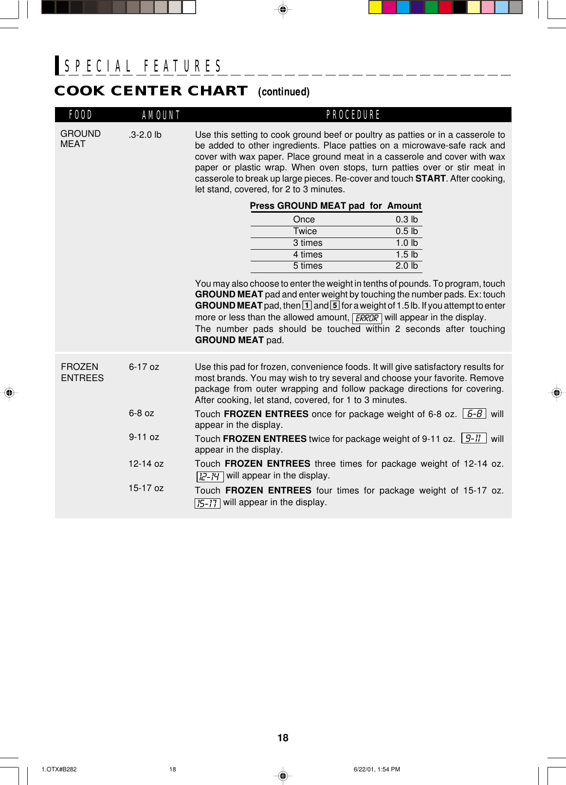 18SPECIAL FEATURESCOOK CENTER CHART  (continued)FOOD AMOUNT PROCEDURE6-17 ozFROZENENTREES Use this pad for frozen, convenience foods. It will give satisfactory results formost brands. You may wish to try several and choose your favorite. Removepackage from outer wrapping and follow package directions for covering.After cooking, let stand, covered, for 1 to 3 minutes.Touch FROZEN ENTREES once for package weight of 6-8 oz.   6-8   willappear in the display.Touch FROZEN ENTREES twice for package weight of 9-11 oz.    9-11     willappear in the display.Touch  FROZEN ENTREES three times for package weight of 12-14 oz.. will appear in the display.Touch  FROZEN ENTREES four times for package weight of 15-17 oz. will appear in the display.6-8 oz9-11 oz12-14 oz15-17 oz  12-1415-17GROUNDMEAT .3-2.0 lb Use this setting to cook ground beef or poultry as patties or in a casserole tobe added to other ingredients. Place patties on a microwave-safe rack andcover with wax paper. Place ground meat in a casserole and cover with waxpaper or plastic wrap. When oven stops, turn patties over or stir meat incasserole to break up large pieces. Re-cover and touch START. After cooking,let stand, covered, for 2 to 3 minutes.Press GROUND MEAT pad  for  AmountOnce 0.3 lbTwice 0.5 lb3 times 1.0 lb4 times 1.5 lb5 times 2.0 lbYou may also choose to enter the weight in tenths of pounds. To program, touchGROUND MEAT pad and enter weight by touching the number pads. Ex: touchGROUND MEAT pad, then 1 and 5 for a weight of 1.5 lb. If you attempt to entermore or less than the allowed amount,   will appear in the display.The number pads should be touched within 2 seconds after touchingGROUND MEAT pad.ERROR1.OTX#B282 6/22/01, 1:54 PM18
