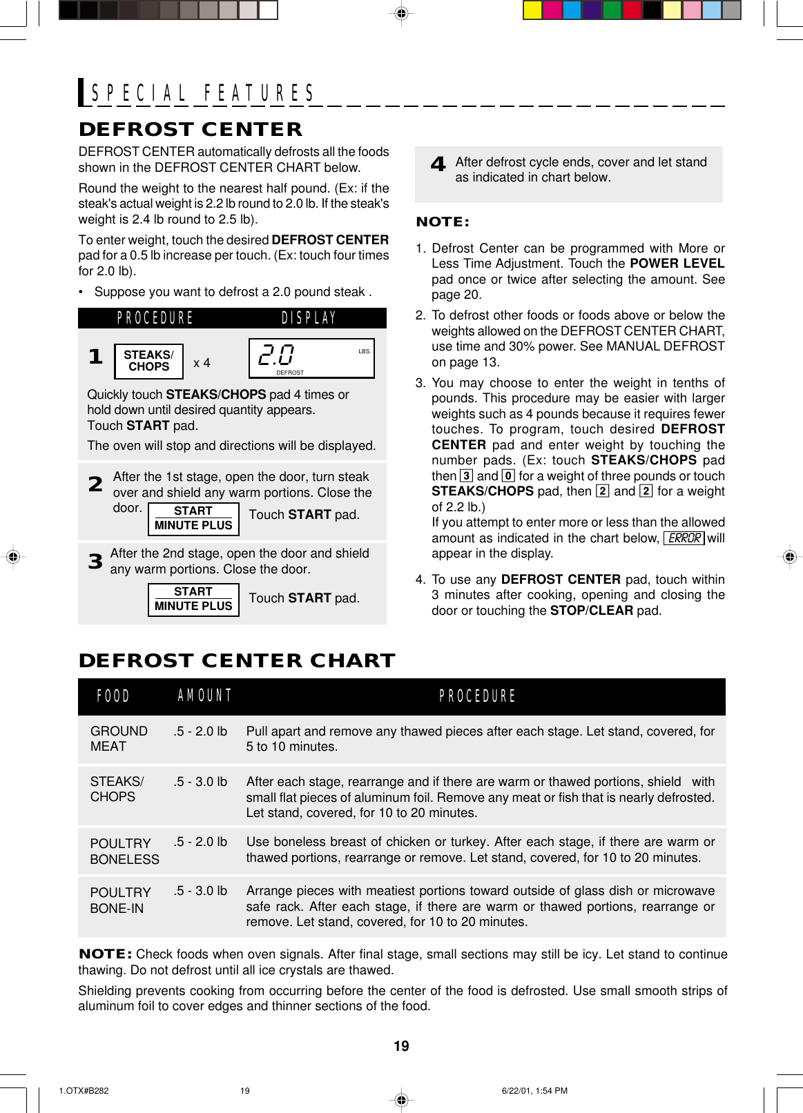 19SPECIAL FEATURESDEFROST CENTERDEFROST CENTER automatically defrosts all the foodsshown in the DEFROST CENTER CHART below.Round the weight to the nearest half pound. (Ex: if thesteak&apos;s actual weight is 2.2 lb round to 2.0 lb. If the steak&apos;sweight is 2.4 lb round to 2.5 lb).To enter weight, touch the desired DEFROST CENTERpad for a 0.5 lb increase per touch. (Ex: touch four timesfor 2.0 lb).• Suppose you want to defrost a 2.0 pound steak .PROCEDURE DISPLAY1x 4Quickly touch STEAKS/CHOPS pad 4 times orhold down until desired quantity appears.Touch START pad.The oven will stop and directions will be displayed.2NOTE:1. Defrost Center can be programmed with More orLess Time Adjustment. Touch the POWER LEVELpad once or twice after selecting the amount. Seepage 20.2. To defrost other foods or foods above or below theweights allowed on the DEFROST CENTER CHART,use time and 30% power. See MANUAL DEFROSTon page 13.3. You may choose to enter the weight in tenths ofpounds. This procedure may be easier with largerweights such as 4 pounds because it requires fewertouches. To program, touch desired DEFROSTCENTER pad and enter weight by touching thenumber pads. (Ex: touch STEAKS/CHOPS padthen 3 and 0 for a weight of three pounds or touchSTEAKS/CHOPS pad, then 2 and 2 for a weightof 2.2 lb.)If you attempt to enter more or less than the allowedamount as indicated in the chart below,  ERROR  willappear in the display.4. To use any DEFROST CENTER pad, touch within3 minutes after cooking, opening and closing thedoor or touching the STOP/CLEAR pad.4After defrost cycle ends, cover and let standas indicated in chart below.NOTE: Check foods when oven signals. After final stage, small sections may still be icy. Let stand to continuethawing. Do not defrost until all ice crystals are thawed.Shielding prevents cooking from occurring before the center of the food is defrosted. Use small smooth strips ofaluminum foil to cover edges and thinner sections of the food.DEFROST CENTER CHARTGROUNDMEATFOOD PROCEDUREPOULTRYBONELESS.5 - 2.0 lb.5 - 2.0 lbSTEAKS/CHOPS .5 - 3.0 lb2.0NO.LBS.CUPSOZ.COOK DEFROSTAfter the 1st stage, open the door, turn steakover and shield any warm portions. Close thedoor. Touch START pad.AMOUNT3After the 2nd stage, open the door and shieldany warm portions. Close the door.Touch START pad.STEAKS/CHOPSPOULTRYBONE-IN.5 - 3.0 lbPull apart and remove any thawed pieces after each stage. Let stand, covered, for5 to 10 minutes.After each stage, rearrange and if there are warm or thawed portions, shield   withsmall flat pieces of aluminum foil. Remove any meat or fish that is nearly defrosted.Let stand, covered, for 10 to 20 minutes.Use boneless breast of chicken or turkey. After each stage, if there are warm orthawed portions, rearrange or remove. Let stand, covered, for 10 to 20 minutes.Arrange pieces with meatiest portions toward outside of glass dish or microwavesafe rack. After each stage, if there are warm or thawed portions, rearrange orremove. Let stand, covered, for 10 to 20 minutes.STARTMINUTE PLUSSTARTMINUTE PLUS1.OTX#B282 6/22/01, 1:54 PM19