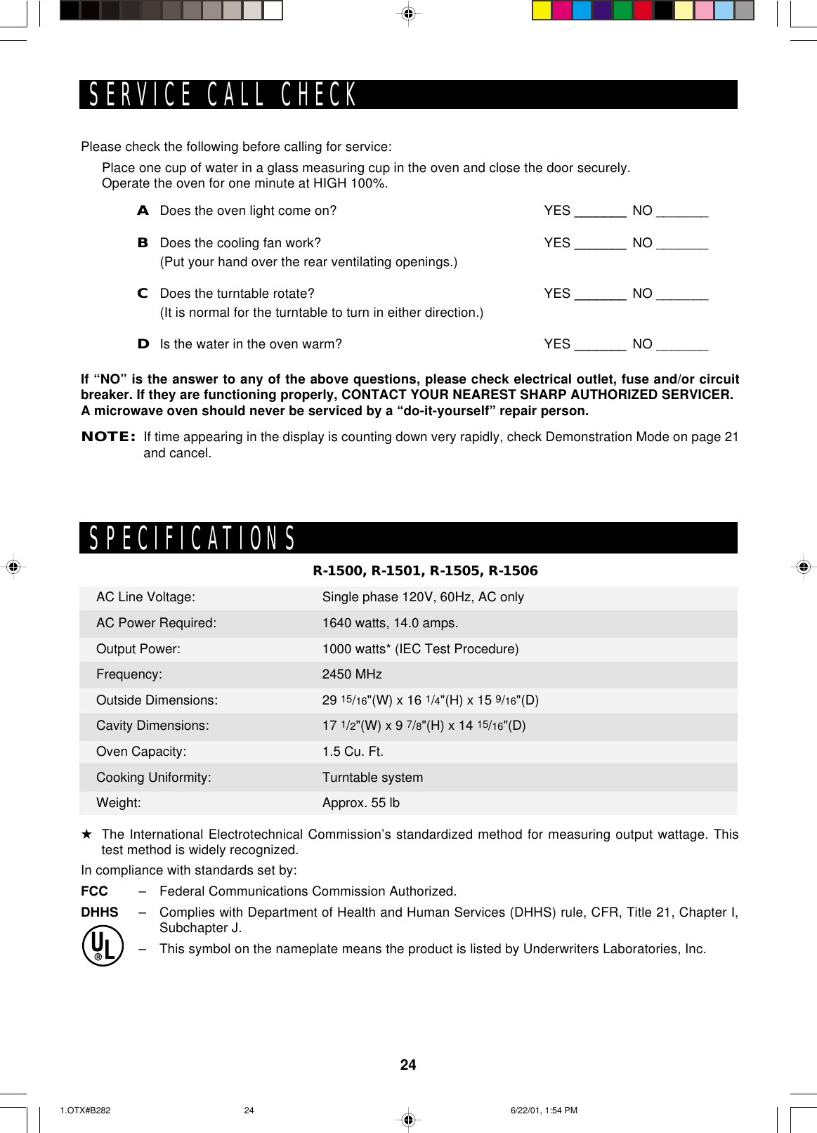 24Please check the following before calling for service:Place one cup of water in a glass measuring cup in the oven and close the door securely.Operate the oven for one minute at HIGH 100%.ADoes the oven light come on? YES _______ NO _______BDoes the cooling fan work? YES _______ NO _______(Put your hand over the rear ventilating openings.)CDoes the turntable rotate? YES _______ NO _______(It is normal for the turntable to turn in either direction.)DIs the water in the oven warm? YES _______ NO _______If “NO” is the answer to any of the above questions, please check electrical outlet, fuse and/or circuitbreaker. If they are functioning properly, CONTACT YOUR NEAREST SHARP AUTHORIZED SERVICER.A microwave oven should never be serviced by a “do-it-yourself” repair person.NOTE:If time appearing in the display is counting down very rapidly, check Demonstration Mode on page 21and cancel.SERVICE CALL CHECKR-1500, R-1501, R-1505, R-1506SPECIFICATIONS★The International Electrotechnical Commission’s standardized method for measuring output wattage. Thistest method is widely recognized.In compliance with standards set by:FCC – Federal Communications Commission Authorized.DHHS – Complies with Department of Health and Human Services (DHHS) rule, CFR, Title 21, Chapter I,Subchapter J.– This symbol on the nameplate means the product is listed by Underwriters Laboratories, Inc.AC Line Voltage:AC Power Required:Output Power:Frequency:Outside Dimensions:Cavity Dimensions:Oven Capacity:Cooking Uniformity:Weight:Single phase 120V, 60Hz, AC only1640 watts, 14.0 amps.1000 watts* (IEC Test Procedure)2450 MHz29 15/16&quot;(W) x 16 1/4&quot;(H) x 15 9/16&quot;(D)17 1/2&quot;(W) x 9 7/8&quot;(H) x 14 15/16&quot;(D)1.5 Cu. Ft.Turntable systemApprox. 55 lb1.OTX#B282 6/22/01, 1:54 PM24