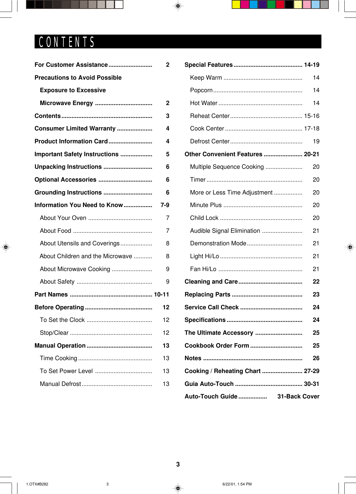 3CONTENTSFor Customer Assistance.......................... 2Precautions to Avoid PossibleExposure to ExcessiveMicrowave Energy .................................. 2Contents...................................................... 3Consumer Limited Warranty ..................... 4Product Information Card.......................... 4Important Safety Instructions ................... 5Unpacking Instructions ............................. 6Optional Accessories ................................ 6Grounding Instructions ............................. 6Information You Need to Know................. 7-9About Your Oven ...................................... 7About Food ............................................... 7About Utensils and Coverings................... 8   About Children and the Microwave ........... 8About Microwave Cooking ........................ 9About Safety ............................................. 9Part Names ................................................. 10-11Before Operating ........................................ 12To Set the Clock ....................................... 12Stop/Clear ................................................. 12Manual Operation....................................... 13Time Cooking ............................................ 13To Set Power Level .................................. 13Manual Defrost.......................................... 13Special Features......................................... 14-19Keep Warm ............................................... 14Popcorn..................................................... 14Hot Water .................................................. 14Reheat Center........................................... 15-16Cook Center.............................................. 17-18Defrost Center........................................... 19Other Convenient Features ....................... 20-21Multiple Sequence Cooking ...................... 20Timer ......................................................... 20More or Less Time Adjustment ................. 20Minute Plus ............................................... 20Child Lock ................................................. 20Audible Signal Elimination ........................ 21Demonstration Mode................................. 21Light Hi/Lo................................................. 21Fan Hi/Lo .................................................. 21Cleaning and Care...................................... 22Replacing Parts .......................................... 23Service Call Check ..................................... 24Specifications ............................................. 24The Ultimate Accessory ............................ 25Cookbook Order Form ............................... 25Notes ........................................................... 26Cooking / Reheating Chart ........................ 27-29Guia Auto-Touch ........................................ 30-31Auto-Touch Guide ................. 31-Back Cover1.OTX#B282 6/22/01, 1:54 PM3