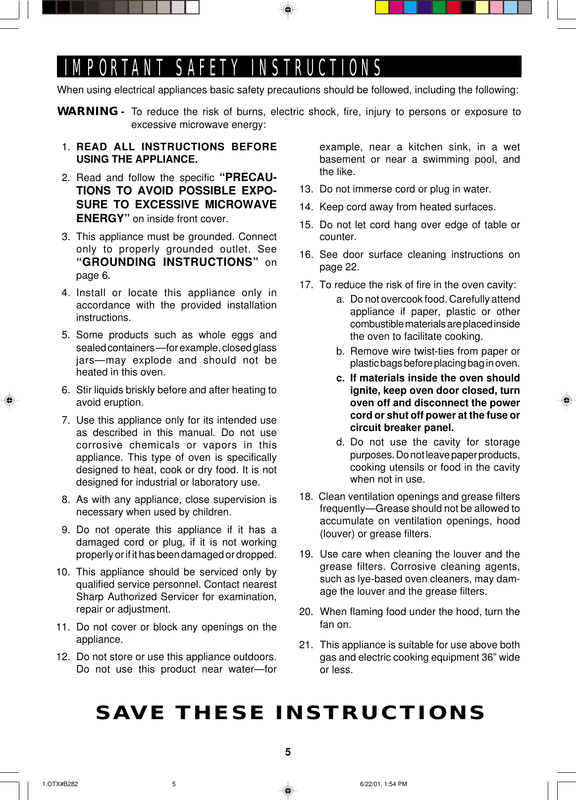 5When using electrical appliances basic safety precautions should be followed, including the following:WARNING - To reduce the risk of burns, electric shock, fire, injury to persons or exposure toexcessive microwave energy:IMPORTANT SAFETY INSTRUCTIONSSAVE THESE INSTRUCTIONS1. READ ALL INSTRUCTIONS BEFOREUSING THE APPLIANCE.2. Read and follow the specific “PRECAU-TIONS TO AVOID POSSIBLE EXPO-SURE TO EXCESSIVE MICROWAVEENERGY” on inside front cover.3. This appliance must be grounded. Connectonly to properly grounded outlet. See“GROUNDING INSTRUCTIONS” onpage 6.4. Install or locate this appliance only inaccordance with the provided installationinstructions.5. Some products such as whole eggs andsealed containers —for example, closed glassjars—may explode and should not beheated in this oven.6. Stir liquids briskly before and after heating toavoid eruption.7. Use this appliance only for its intended useas described in this manual. Do not usecorrosive chemicals or vapors in thisappliance. This type of oven is specificallydesigned to heat, cook or dry food. It is notdesigned for industrial or laboratory use.8. As with any appliance, close supervision isnecessary when used by children.9. Do not operate this appliance if it has adamaged cord or plug, if it is not workingproperly or if it has been damaged or dropped.10. This appliance should be serviced only byqualified service personnel. Contact nearestSharp Authorized Servicer for examination,repair or adjustment.11. Do not cover or block any openings on theappliance.12. Do not store or use this appliance outdoors.Do not use this product near water—forexample, near a kitchen sink, in a wetbasement or near a swimming pool, andthe like.13. Do not immerse cord or plug in water.14. Keep cord away from heated surfaces.15. Do not let cord hang over edge of table orcounter.16. See door surface cleaning instructions onpage 22.17. To reduce the risk of fire in the oven cavity:a. Do not overcook food. Carefully attendappliance if paper, plastic or othercombustible materials are placed insidethe oven to facilitate cooking.b. Remove wire twist-ties from paper orplastic bags before placing bag in oven.c. If materials inside the oven shouldignite, keep oven door closed, turnoven off and disconnect the powercord or shut off power at the fuse orcircuit breaker panel.d. Do not use the cavity for storagepurposes. Do not leave paper products,cooking utensils or food in the cavitywhen not in use.18.  Clean ventilation openings and grease filtersfrequently—Grease should not be allowed toaccumulate on ventilation openings, hood(louver) or grease filters.19. Use care when cleaning the louver and thegrease filters. Corrosive cleaning agents,such as lye-based oven cleaners, may dam-age the louver and the grease filters.20. When flaming food under the hood, turn thefan on.21. This appliance is suitable for use above bothgas and electric cooking equipment 36” wideor less.1.OTX#B282 6/22/01, 1:54 PM5