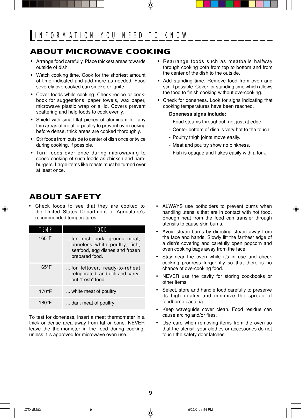 9ABOUT MICROWAVE COOKING•Arrange food carefully. Place thickest areas towardsoutside of dish.•Watch cooking time. Cook for the shortest amountof time indicated and add more as needed. Foodseverely overcooked can smoke or ignite.•Cover foods while cooking. Check recipe or cook-book for suggestions: paper towels, wax paper,microwave plastic wrap or a lid. Covers preventspattering and help foods to cook evenly.•Shield with small flat pieces of aluminum foil anythin areas of meat or poultry to prevent overcookingbefore dense, thick areas are cooked thoroughly.•Stir foods from outside to center of dish once or twiceduring cooking, if possible.•Turn foods over once during microwaving tospeed cooking of such foods as chicken and ham-burgers. Large items like roasts must be turned overat least once.•Rearrange foods such as meatballs halfwaythrough cooking both from top to bottom and fromthe center of the dish to the outside.•Add standing time. Remove food from oven andstir, if possible. Cover for standing time which allowsthe food to finish cooking without overcooking.•Check for doneness. Look for signs indicating thatcooking temperatures have been reached.Doneness signs include:- Food steams throughout, not just at edge.- Center bottom of dish is very hot to the touch.- Poultry thigh joints move easily.- Meat and poultry show no pinkness.- Fish is opaque and flakes easily with a fork.•Check foods to see that they are cooked tothe United States Department of Agriculture&apos;srecommended temperatures.To test for doneness, insert a meat thermometer in athick or dense area away from fat or bone. NEVERleave the thermometer in the food during cooking,unless it is approved for microwave oven use.•ALWAYS use potholders to prevent burns whenhandling utensils that are in contact with hot food.Enough heat from the food can transfer throughutensils to cause skin burns.•Avoid steam burns by directing steam away fromthe face and hands. Slowly lift the farthest edge ofa dish&apos;s covering and carefully open popcorn andoven cooking bags away from the face.•Stay near the oven while it&apos;s in use and checkcooking progress frequently so that there is nochance of overcooking food.•NEVER use the cavity for storing cookbooks orother items.•Select, store and handle food carefully to preserveits high quality and minimize the spread offoodborne bacteria.•Keep waveguide cover clean. Food residue cancause arcing and/or fires.•Use care when removing items from the oven sothat the utensil, your clothes or accessories do nottouch the safety door latches.ABOUT SAFETY... for fresh pork, ground meat,boneless white poultry, fish,seafood, egg dishes and frozenprepared food.... for leftover, ready-to-reheatrefrigerated, and deli and carry-out “fresh” food.... white meat of poultry.... dark meat of poultry.160°FTEMP FOOD165°F170°F180°FINFORMATION YOU NEED TO KNOW1.OTX#B282 6/22/01, 1:54 PM9