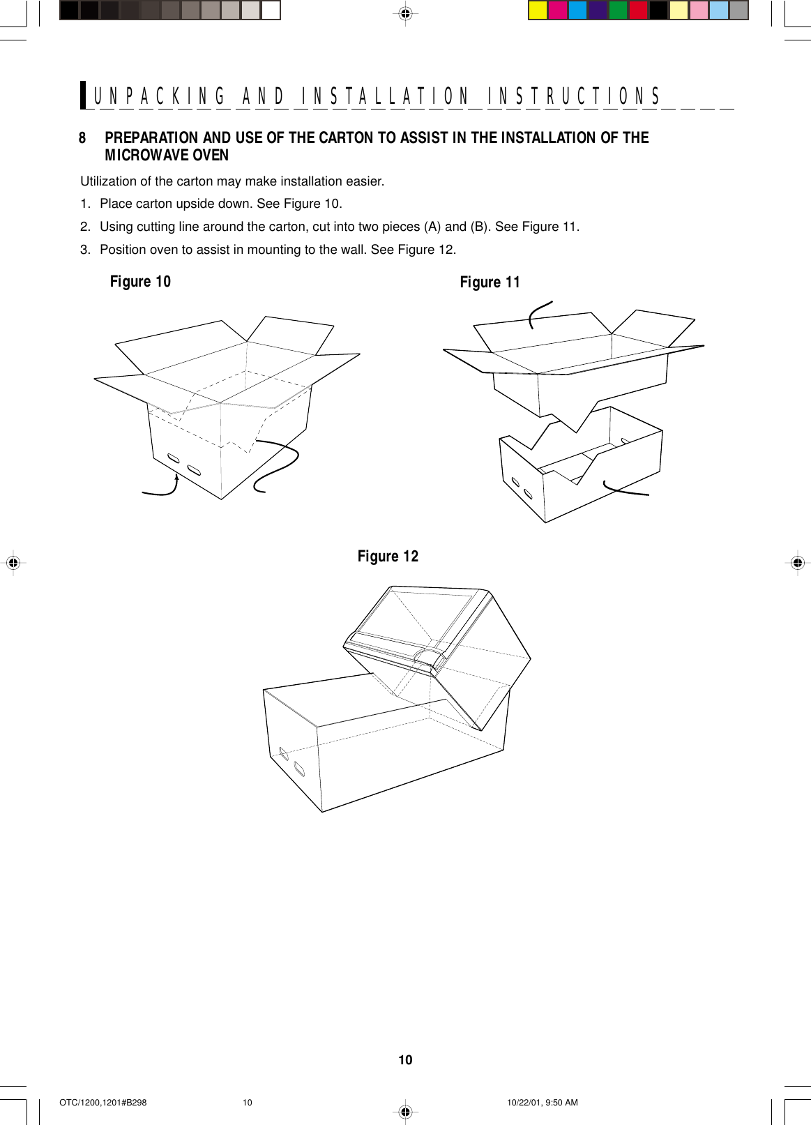 10UNPACKING AND INSTALLATION INSTRUCTIONSUtilization of the carton may make installation easier.1. Place carton upside down. See Figure 10.2. Using cutting line around the carton, cut into two pieces (A) and (B). See Figure 11.3. Position oven to assist in mounting to the wall. See Figure 12.Figure 11Figure 10Figure 128 PREPARATION AND USE OF THE CARTON TO ASSIST IN THE INSTALLATION OF THEMICROWAVE OVENOTC/1200,1201#B298 10/22/01, 9:50 AM10
