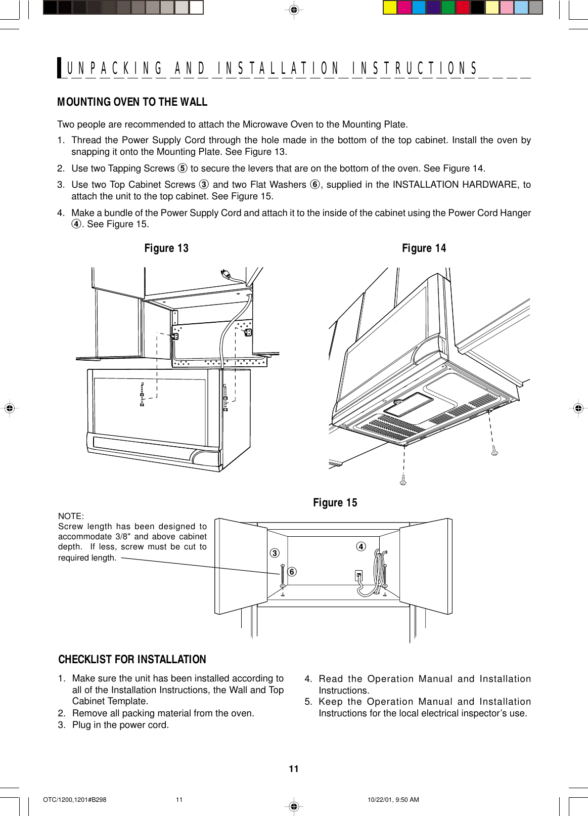 11UNPACKING AND INSTALLATION INSTRUCTIONSMOUNTING OVEN TO THE WALLTwo people are recommended to attach the Microwave Oven to the Mounting Plate.1. Thread the Power Supply Cord through the hole made in the bottom of the top cabinet. Install the oven bysnapping it onto the Mounting Plate. See Figure 13.2. Use two Tapping Screws 5 to secure the levers that are on the bottom of the oven. See Figure 14.3. Use two Top Cabinet Screws 3 and two Flat Washers 6, supplied in the INSTALLATION HARDWARE, toattach the unit to the top cabinet. See Figure 15.4. Make a bundle of the Power Supply Cord and attach it to the inside of the cabinet using the Power Cord Hanger4. See Figure 15.Figure 13 Figure 14Figure 151. Make sure the unit has been installed according toall of the Installation Instructions, the Wall and TopCabinet Template.2. Remove all packing material from the oven.3. Plug in the power cord.CHECKLIST FOR INSTALLATION4. Read the Operation Manual and InstallationInstructions.5. Keep the Operation Manual and InstallationInstructions for the local electrical inspector’s use.346NOTE:Screw length has been designed toaccommodate 3/8&quot; and above cabinetdepth.  If less, screw must be cut torequired length.OTC/1200,1201#B298 10/22/01, 9:50 AM11