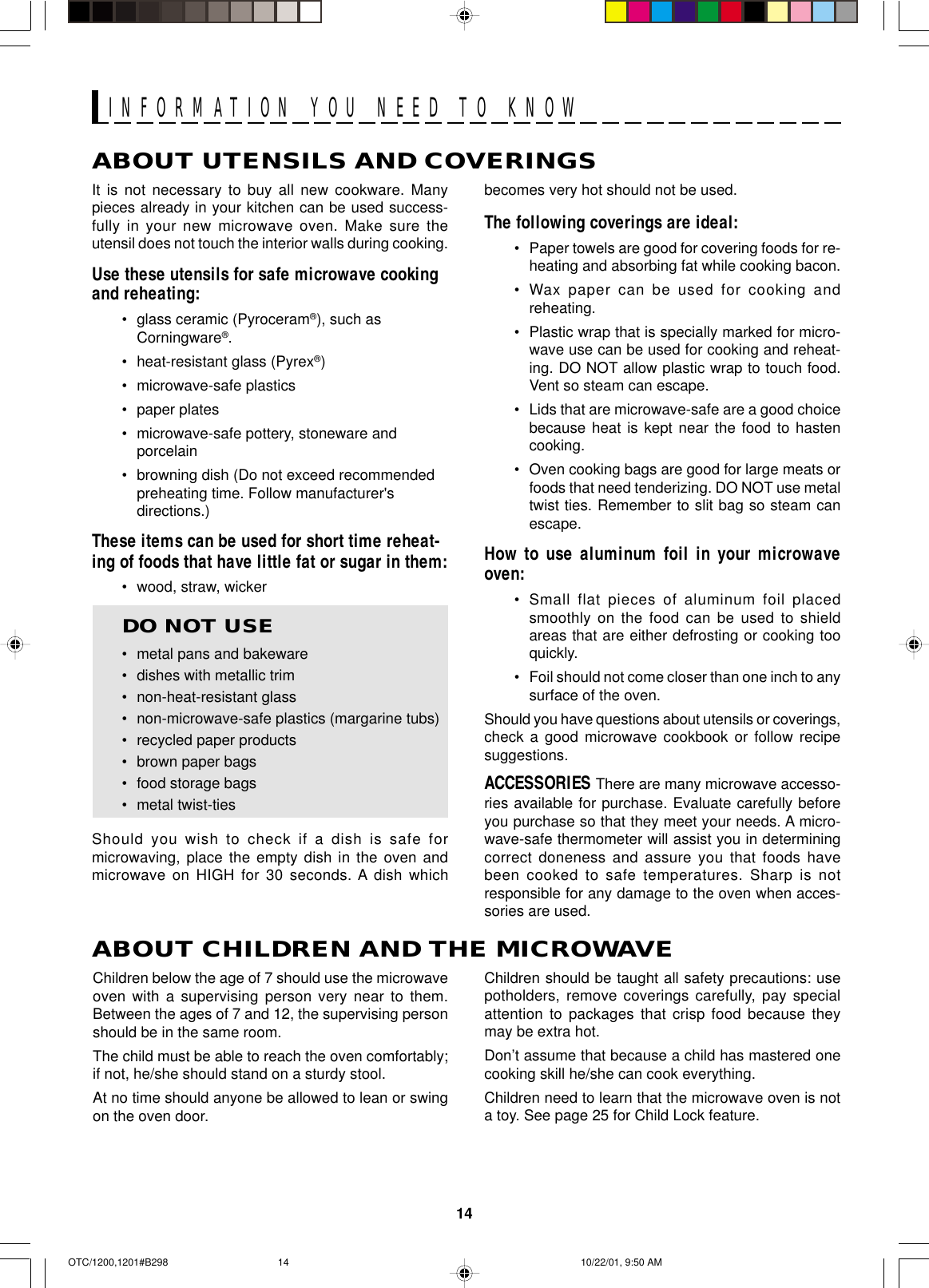 14ABOUT UTENSILS AND COVERINGSbecomes very hot should not be used.The following coverings are ideal:•Paper towels are good for covering foods for re-heating and absorbing fat while cooking bacon.•Wax paper can be used for cooking andreheating.•Plastic wrap that is specially marked for micro-wave use can be used for cooking and reheat-ing. DO NOT allow plastic wrap to touch food.Vent so steam can escape.•Lids that are microwave-safe are a good choicebecause heat is kept near the food to hastencooking.•Oven cooking bags are good for large meats orfoods that need tenderizing. DO NOT use metaltwist ties. Remember to slit bag so steam canescape.How to use aluminum foil in your microwaveoven:•Small flat pieces of aluminum foil placedsmoothly on the food can be used to shieldareas that are either defrosting or cooking tooquickly.•Foil should not come closer than one inch to anysurface of the oven.Should you have questions about utensils or coverings,check a good microwave cookbook or follow recipesuggestions.ACCESSORIES There are many microwave accesso-ries available for purchase. Evaluate carefully beforeyou purchase so that they meet your needs. A micro-wave-safe thermometer will assist you in determiningcorrect doneness and assure you that foods havebeen cooked to safe temperatures. Sharp is notresponsible for any damage to the oven when acces-sories are used.Children should be taught all safety precautions: usepotholders, remove coverings carefully, pay specialattention to packages that crisp food because theymay be extra hot.Don’t assume that because a child has mastered onecooking skill he/she can cook everything.Children need to learn that the microwave oven is nota toy. See page 25 for Child Lock feature.It is not necessary to buy all new cookware. Manypieces already in your kitchen can be used success-fully in your new microwave oven. Make sure theutensil does not touch the interior walls during cooking.Use these utensils for safe microwave cookingand reheating:•glass ceramic (Pyroceram®), such asCorningware®.•heat-resistant glass (Pyrex®)•microwave-safe plastics•paper plates•microwave-safe pottery, stoneware andporcelain•browning dish (Do not exceed recommendedpreheating time. Follow manufacturer&apos;sdirections.)These items can be used for short time reheat-ing of foods that have little fat or sugar in them:•wood, straw, wickerDO NOT USE•metal pans and bakeware•dishes with metallic trim•non-heat-resistant glass•non-microwave-safe plastics (margarine tubs)•recycled paper products•brown paper bags•food storage bags•metal twist-tiesShould you wish to check if a dish is safe formicrowaving, place the empty dish in the oven andmicrowave on HIGH for 30 seconds. A dish whichABOUT CHILDREN AND THE MICROWAVEChildren below the age of 7 should use the microwaveoven with a supervising person very near to them.Between the ages of 7 and 12, the supervising personshould be in the same room.The child must be able to reach the oven comfortably;if not, he/she should stand on a sturdy stool.At no time should anyone be allowed to lean or swingon the oven door.INFORMATION YOU NEED TO KNOWOTC/1200,1201#B298 10/22/01, 9:50 AM14