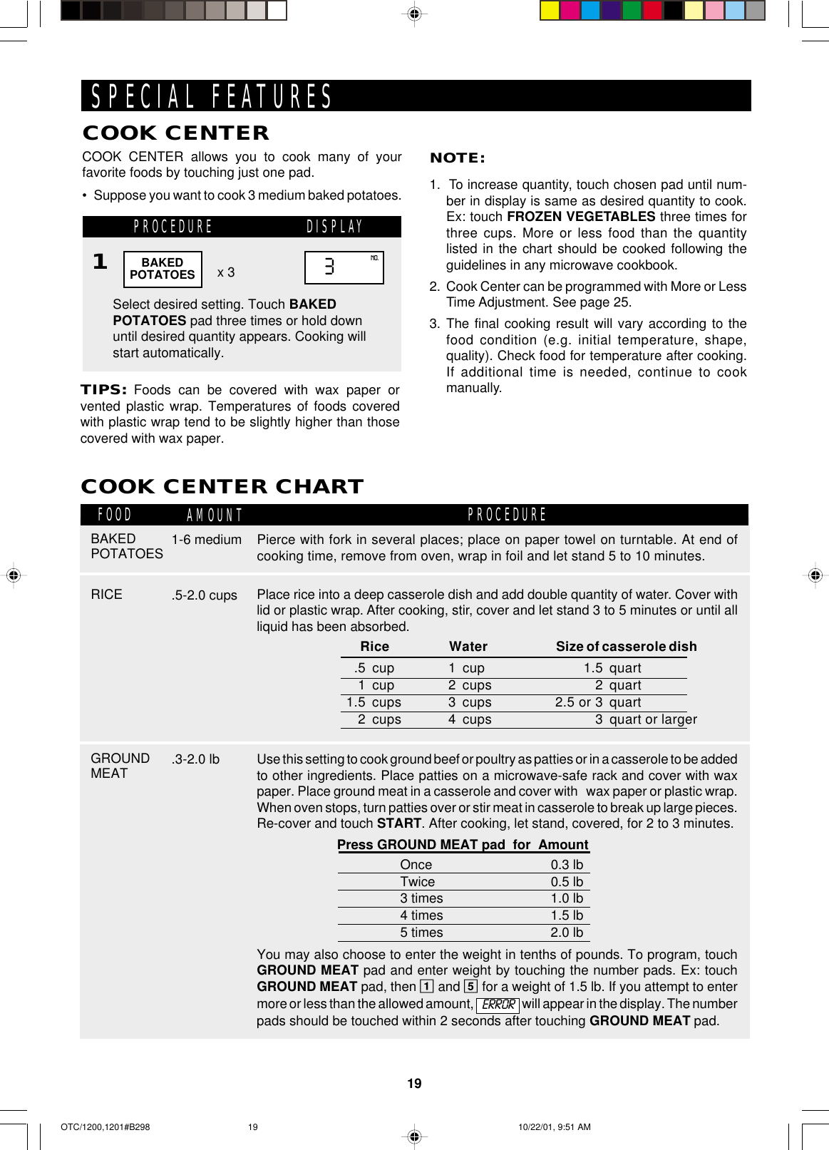 19SPECIAL FEATURESCOOK CENTER allows you to cook many of yourfavorite foods by touching just one pad.•Suppose you want to cook 3 medium baked potatoes.COOK CENTERPROCEDURENOTE:1.  To increase quantity, touch chosen pad until num-ber in display is same as desired quantity to cook.Ex: touch FROZEN VEGETABLES three times forthree cups. More or less food than the quantitylisted in the chart should be cooked following theguidelines in any microwave cookbook.2.  Cook Center can be programmed with More or LessTime Adjustment. See page 25.3. The final cooking result will vary according to thefood condition (e.g. initial temperature, shape,quality). Check food for temperature after cooking.If additional time is needed, continue to cookmanually.Select desired setting. Touch BAKEDPOTATOES pad three times or hold downuntil desired quantity appears. Cooking willstart automatically.x 3TIPS: Foods can be covered with wax paper orvented plastic wrap. Temperatures of foods coveredwith plastic wrap tend to be slightly higher than thosecovered with wax paper.BAKEDPOTATOES 3NO.1DISPLAYCOOK CENTER CHARTFOOD AMOUNT PROCEDURERICE .5-2.0 cupsBAKEDPOTATOES 1-6 mediumGROUNDMEAT .3-2.0 lb   Rice Water Size of casserole dish.5 cup 1 cup 1.5 quart1 cup 2 cups 2 quart1.5 cups 3 cups 2.5 or 3 quart2 cups 4 cups 3 quart or largerPlace rice into a deep casserole dish and add double quantity of water. Cover withlid or plastic wrap. After cooking, stir, cover and let stand 3 to 5 minutes or until allliquid has been absorbed.Use this setting to cook ground beef or poultry as patties or in a casserole to be addedto other ingredients. Place patties on a microwave-safe rack and cover with waxpaper. Place ground meat in a casserole and cover with   wax paper or plastic wrap.When oven stops, turn patties over or stir meat in casserole to break up large pieces.Re-cover and touch START. After cooking, let stand, covered, for 2 to 3 minutes.Press GROUND MEAT pad  for  AmountOnce 0.3 lbTwice 0.5 lb3 times 1.0 lb4 times 1.5 lb5 times 2.0 lbYou may also choose to enter the weight in tenths of pounds. To program, touchGROUND MEAT pad and enter weight by touching the number pads. Ex: touchGROUND MEAT pad, then 1 and 5 for a weight of 1.5 lb. If you attempt to entermore or less than the allowed amount,   will appear in the display. The numberpads should be touched within 2 seconds after touching GROUND MEAT pad.Pierce with fork in several places; place on paper towel on turntable. At end ofcooking time, remove from oven, wrap in foil and let stand 5 to 10 minutes.ERROROTC/1200,1201#B298 10/22/01, 9:51 AM19