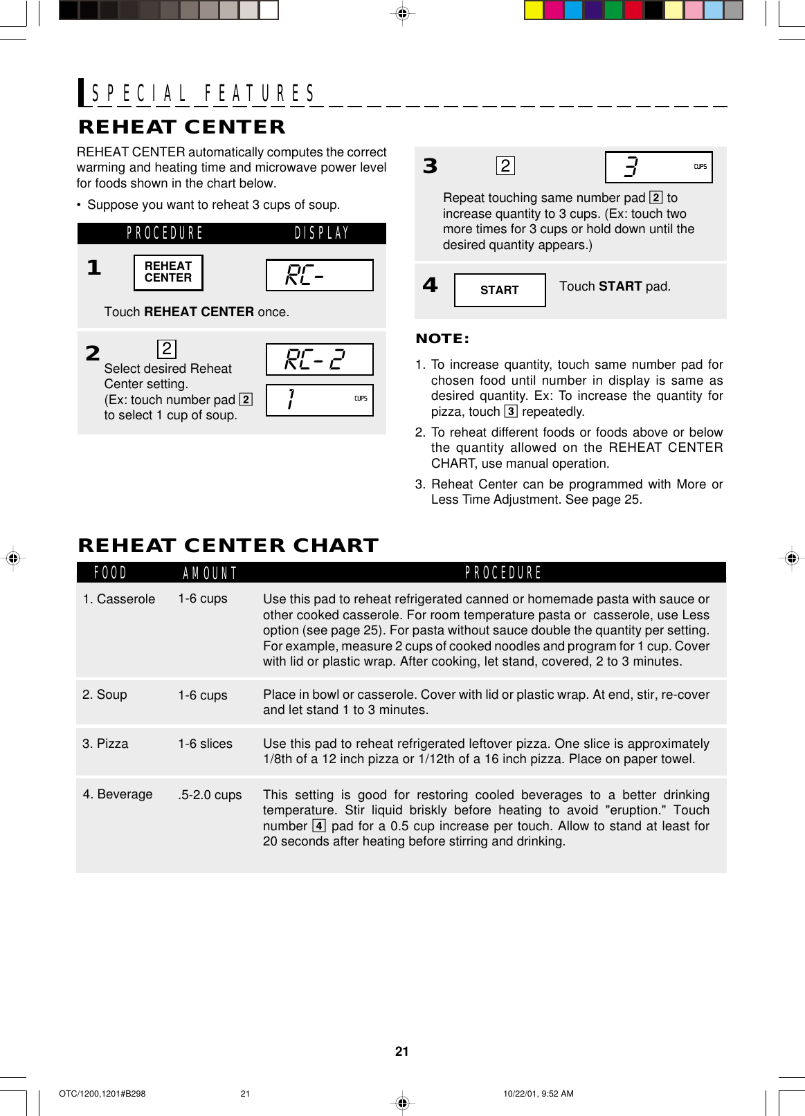 21SPECIAL FEATURESREHEAT CENTERREHEAT CENTER automatically computes the correctwarming and heating time and microwave power levelfor foods shown in the chart below.•Suppose you want to reheat 3 cups of soup.PROCEDURE1Touch REHEAT CENTER once.REHEAT CENTER CHARTFOOD AMOUNT PROCEDURE1. Casserole3. Pizza 1-6 slices1-6 cups2RC-RC- 21Select desired ReheatCenter setting.(Ex: touch number pad 2to select 1 cup of soup.4Touch START pad.NOTE:1. To increase quantity, touch same number pad forchosen food until number in display is same asdesired quantity. Ex: To increase the quantity forpizza, touch 3 repeatedly.2. To reheat different foods or foods above or belowthe quantity allowed on the REHEAT CENTERCHART, use manual operation.3. Reheat Center can be programmed with More orLess Time Adjustment. See page 25.CUPS2REHEATCENTER4. Beverage .5-2.0 cups33Repeat touching same number pad 2 toincrease quantity to 3 cups. (Ex: touch twomore times for 3 cups or hold down until thedesired quantity appears.)CUPS22. Soup 1-6 cupsSTARTDISPLAYUse this pad to reheat refrigerated leftover pizza. One slice is approximately1/8th of a 12 inch pizza or 1/12th of a 16 inch pizza. Place on paper towel.Use this pad to reheat refrigerated canned or homemade pasta with sauce orother cooked casserole. For room temperature pasta or  casserole, use Lessoption (see page 25). For pasta without sauce double the quantity per setting.For example, measure 2 cups of cooked noodles and program for 1 cup. Coverwith lid or plastic wrap. After cooking, let stand, covered, 2 to 3 minutes.This setting is good for restoring cooled beverages to a better drinkingtemperature. Stir liquid briskly before heating to avoid &quot;eruption.&quot; Touchnumber 4 pad for a 0.5 cup increase per touch. Allow to stand at least for20 seconds after heating before stirring and drinking.Place in bowl or casserole. Cover with lid or plastic wrap. At end, stir, re-coverand let stand 1 to 3 minutes.OTC/1200,1201#B298 10/22/01, 9:52 AM21