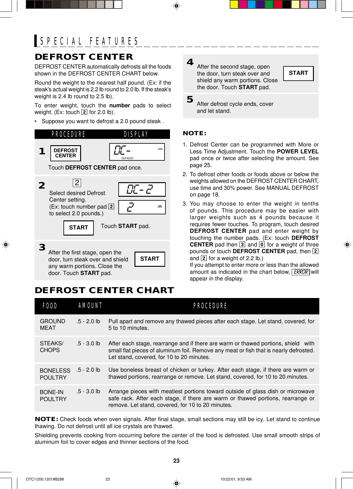 23DEFROST CENTERDEFROST CENTER automatically defrosts all the foodsshown in the DEFROST CENTER CHART below.Round the weight to the nearest half pound. (Ex: if thesteak&apos;s actual weight is 2.2 lb round to 2.0 lb. If the steak&apos;sweight is 2.4 lb round to 2.5 lb).To enter weight, touch the number pads to selectweight. (Ex: touch 2 for 2.0 lb).•Suppose you want to defrost a 2.0 pound steak .PROCEDURE DISPLAY1Touch DEFROST CENTER pad once.2NOTE:1. Defrost Center can be programmed with More orLess Time Adjustment. Touch the POWER LEVELpad once or twice after selecting the amount. Seepage 25.2. To defrost other foods or foods above or below theweights allowed on the DEFROST CENTER CHART,use time and 30% power. See MANUAL DEFROSTon page 18.3. You may choose to enter the weight in tenthsof pounds. This procedure may be easier withlarger weights such as 4 pounds because itrequires fewer touches. To program, touch desiredDEFROST CENTER pad and enter weight bytouching the number pads. (Ex: touch DEFROSTCENTER pad then 3 and 0 for a weight of threepounds or touch DEFROST CENTER pad, then 2and 2 for a weight of 2.2 lb.)If you attempt to enter more or less than the allowedamount as indicated in the chart below,  ERROR  willappear in the display.After the first stage, open thedoor, turn steak over and shieldany warm portions. Close thedoor. Touch START pad.NOTE: Check foods when oven signals. After final stage, small sections may still be icy. Let stand to continuethawing. Do not defrost until all ice crystals are thawed.Shielding prevents cooking from occurring before the center of the food is defrosted. Use small smooth strips ofaluminum foil to cover edges and thinner sections of the food.DEFROST CENTER CHARTGROUNDMEATFOOD PROCEDUREBONELESSPOULTRY.5 - 2.0 lb.5 - 2.0 lbSTEAKS/CHOPS .5 - 3.0 lbDC-NO.LBS.CUPSOZ.COOK DEFROSTTouch START pad.AMOUNT3DEFROSTCENTERBONE-INPOULTRY.5 - 3.0 lbPull apart and remove any thawed pieces after each stage. Let stand, covered, for5 to 10 minutes.After each stage, rearrange and if there are warm or thawed portions, shield   withsmall flat pieces of aluminum foil. Remove any meat or fish that is nearly defrosted.Let stand, covered, for 10 to 20 minutes.Use boneless breast of chicken or turkey. After each stage, if there are warm orthawed portions, rearrange or remove. Let stand, covered, for 10 to 20 minutes.Arrange pieces with meatiest portions toward outside of glass dish or microwavesafe rack. After each stage, if there are warm or thawed portions, rearrange orremove. Let stand, covered, for 10 to 20 minutes.SPECIAL FEATURESSTARTSelect desired DefrostCenter setting.(Ex: touch number pad 2to select 2.0 pounds.)DC- 22LBS.24STARTAfter the second stage, openthe door, turn steak over andshield any warm portions. Closethe door. Touch START pad.START5After defrost cycle ends, coverand let stand.OTC/1200,1201#B298 10/22/01, 9:53 AM23