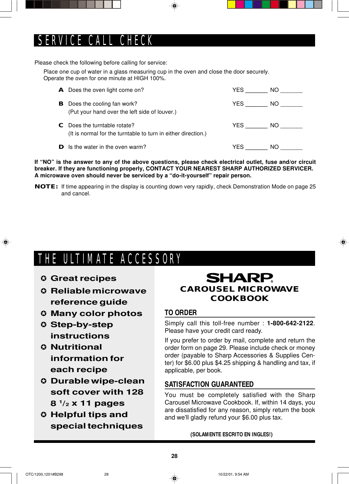 28TO ORDERSimply call this toll-free number : 1-800-642-2122.Please have your credit card ready.If you prefer to order by mail, complete and return theorder form on page 29. Please include check or moneyorder (payable to Sharp Accessories &amp; Supplies Cen-ter) for $6.00 plus $4.25 shipping &amp; handling and tax, ifapplicable, per book.SATISFACTION GUARANTEEDYou must be completely satisfied with the SharpCarousel Microwave Cookbook. If, within 14 days, youare dissatisfied for any reason, simply return the bookand we&apos;ll gladly refund your $6.00 plus tax.✪Great recipes✪Reliable microwavereference guide✪Many color photos✪Step-by-stepinstructions✪Nutritionalinformation foreach recipe✪Durable wipe-cleansoft cover with 1288 1/2 x 11 pages✪Helpful tips andspecial techniques(SOLAMENTE ESCRITO EN INGLES!)CAROUSEL MICROWAVECOOKBOOKTHE ULTIMATE ACCESSORYPlease check the following before calling for service:Place one cup of water in a glass measuring cup in the oven and close the door securely.Operate the oven for one minute at HIGH 100%.ADoes the oven light come on? YES _______ NO _______BDoes the cooling fan work? YES _______ NO _______(Put your hand over the left side of louver.)CDoes the turntable rotate? YES _______ NO _______(It is normal for the turntable to turn in either direction.)DIs the water in the oven warm? YES _______ NO _______If “NO” is the answer to any of the above questions, please check electrical outlet, fuse and/or circuitbreaker. If they are functioning properly, CONTACT YOUR NEAREST SHARP AUTHORIZED SERVICER.A microwave oven should never be serviced by a “do-it-yourself” repair person.NOTE:If time appearing in the display is counting down very rapidly, check Demonstration Mode on page 25and cancel.SERVICE CALL CHECKOTC/1200,1201#B298 10/22/01, 9:54 AM28