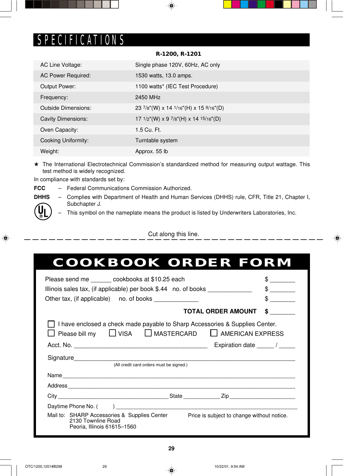 29Cut along this line.PERSONAL RECIPES AND NOTESI have enclosed a check made payable to Sharp Accessories &amp; Supplies Center.Please bill my VISA MASTERCARD  AMERICAN EXPRESSAcct. No. _______________________________________    Expiration date _____ / _____Signature_________________________________________________________________(All credit card orders must be signed.)Name ______________________________________________________________________________Address ____________________________________________________________________________City ____________________________________ State ____________ Zip ______________________Daytime Phone No. (            ) ___________________________________________________________Please send me ______ cookbooks at $10.25 each $ ________Illinois sales tax, (if applicable) per book $.44   no. of books _____________ $ ________Other tax, (if applicable)     no. of books _____________ $ ________TOTAL ORDER AMOUNT $ ________Price is subject to change without notice.COOKBOOK ORDER FORMMail to: SHARP Accessories &amp;  Supplies Center2130 Townline RoadPeoria, Illinois 61615–1560R-1200, R-1201SPECIFICATIONS★The International Electrotechnical Commission’s standardized method for measuring output wattage. Thistest method is widely recognized.In compliance with standards set by:FCC –Federal Communications Commission Authorized.DHHS –Complies with Department of Health and Human Services (DHHS) rule, CFR, Title 21, Chapter I,Subchapter J.–This symbol on the nameplate means the product is listed by Underwriters Laboratories, Inc.AC Line Voltage:AC Power Required:Output Power:Frequency:Outside Dimensions:Cavity Dimensions:Oven Capacity:Cooking Uniformity:Weight:Single phase 120V, 60Hz, AC only1530 watts, 13.0 amps.1100 watts* (IEC Test Procedure)2450 MHz23 7/8&quot;(W) x 14 1/16&quot;(H) x 15 9/16&quot;(D)17 1/2&quot;(W) x 9 7/8&quot;(H) x 14 15/16&quot;(D)1.5 Cu. Ft.Turntable systemApprox. 55 lbOTC/1200,1201#B298 10/22/01, 9:54 AM29