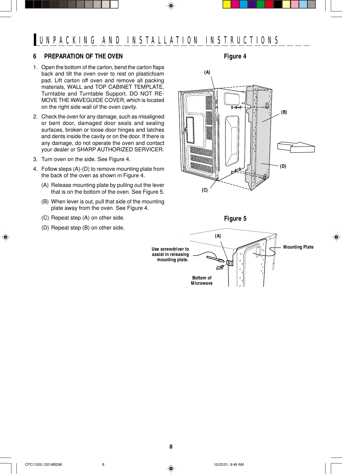 8UNPACKING AND INSTALLATION INSTRUCTIONS6 PREPARATION OF THE OVEN1. Open the bottom of the carton, bend the carton flapsback and tilt the oven over to rest on plasticfoampad. Lift carton off oven and remove all packingmaterials, WALL and TOP CABINET TEMPLATE,Turntable and Turntable Support. DO NOT RE-MOVE THE WAVEGUIDE COVER, which is locatedon the right side wall of the oven cavity.2. Check the oven for any damage, such as misalignedor bent door, damaged door seals and sealingsurfaces, broken or loose door hinges and latchesand dents inside the cavity or on the door. If there isany damage, do not operate the oven and contactyour dealer or SHARP AUTHORIZED SERVICER.3. Turn oven on the side. See Figure 4.4. Follow steps (A)-(D) to remove mounting plate fromthe back of the oven as shown in Figure 4.(A) Release mounting plate by pulling out the leverthat is on the bottom of the oven. See Figure 5.(B) When lever is out, pull that side of the mountingplate away from the oven. See Figure 4.(C) Repeat step (A) on other side.(D) Repeat step (B) on other side.Figure 5Use screwdriver toassist in releasingmounting plate.Mounting PlateBottom ofMicrowave(A)Figure 4(C)(D)(B)(A)OTC/1200,1201#B298 10/22/01, 9:49 AM8