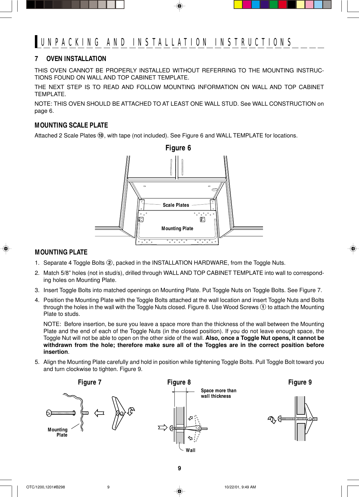 9UNPACKING AND INSTALLATION INSTRUCTIONSTHIS OVEN CANNOT BE PROPERLY INSTALLED WITHOUT REFERRING TO THE MOUNTING INSTRUC-TIONS FOUND ON WALL AND TOP CABINET TEMPLATE.THE NEXT STEP IS TO READ AND FOLLOW MOUNTING INFORMATION ON WALL AND TOP CABINETTEMPLATE.NOTE: THIS OVEN SHOULD BE ATTACHED TO AT LEAST ONE WALL STUD. See WALL CONSTRUCTION onpage 6.MOUNTING SCALE PLATEAttached 2 Scale Plates !, with tape (not included). See Figure 6 and WALL TEMPLATE for locations.Figure 67 OVEN INSTALLATIONMOUNTING PLATE1. Separate 4 Toggle Bolts 2, packed in the INSTALLATION HARDWARE, from the Toggle Nuts.2. Match 5/8” holes (not in stud/s), drilled through WALL AND TOP CABINET TEMPLATE into wall to correspond-ing holes on Mounting Plate.3. Insert Toggle Bolts into matched openings on Mounting Plate. Put Toggle Nuts on Toggle Bolts. See Figure 7.4. Position the Mounting Plate with the Toggle Bolts attached at the wall location and insert Toggle Nuts and Boltsthrough the holes in the wall with the Toggle Nuts closed. Figure 8. Use Wood Screws 1 to attach the MountingPlate to studs.NOTE:  Before insertion, be sure you leave a space more than the thickness of the wall between the MountingPlate and the end of each of the Toggle Nuts (in the closed position). If you do not leave enough space, theToggle Nut will not be able to open on the other side of the wall. Also, once a Toggle Nut opens, it cannot bewithdrawn from the hole; therefore make sure all of the Toggles are in the correct position beforeinsertion.5. Align the Mounting Plate carefully and hold in position while tightening Toggle Bolts. Pull Toggle Bolt toward youand turn clockwise to tighten. Figure 9.MountingPlateFigure 7 Figure 8 Figure 9Space more thanwall thicknessWallMounting PlateScale PlatesOTC/1200,1201#B298 10/22/01, 9:49 AM9