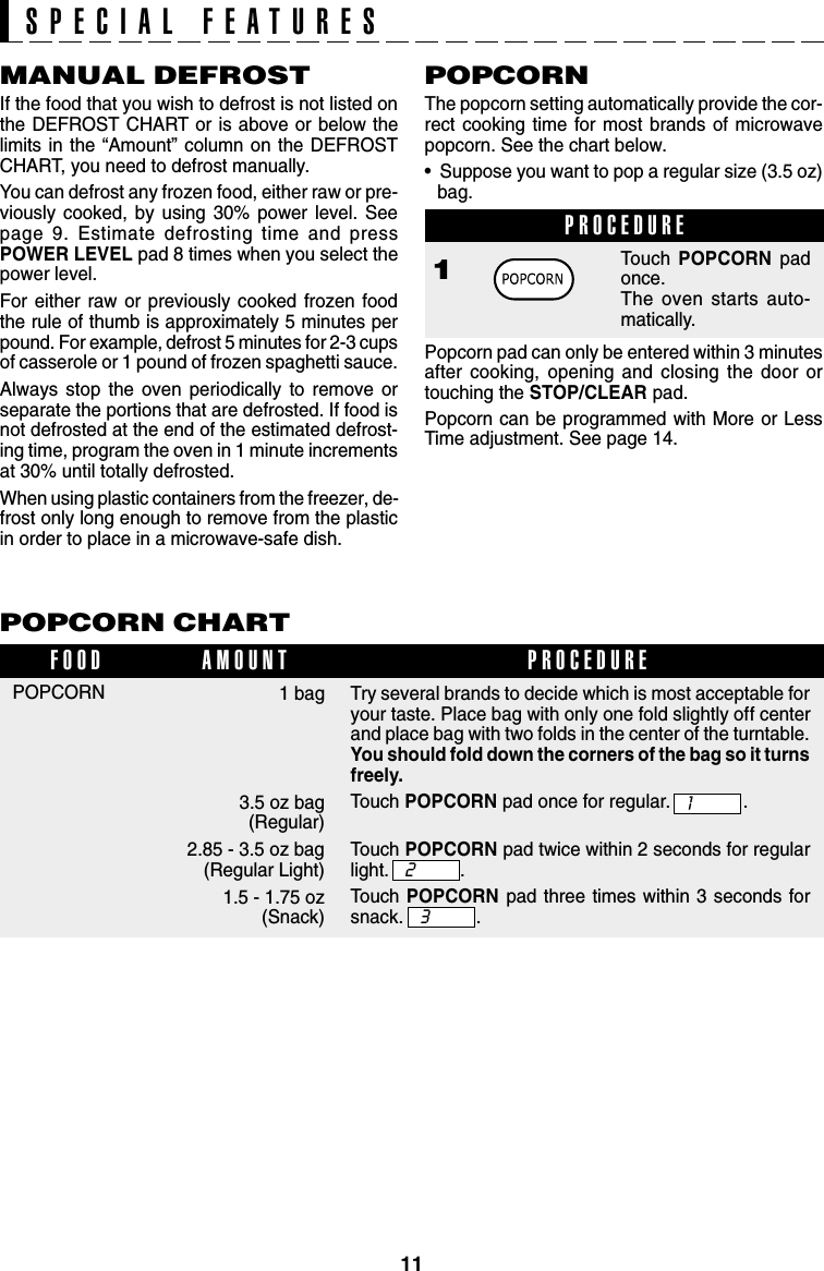 11POPCORN CHART1 bag3.5 oz bag (Regular)2.85 - 3.5 oz bag(Regular Light)1.5 - 1.75 oz(Snack)POPCORNFOOD PROCEDUREAMOUNTMANUAL DEFROSTIf the food that you wish to defrost is not listed onthe DEFROST CHART or is above or below thelimits in the “Amount” column on the DEFROSTCHART, you need to defrost manually.You can defrost any frozen food, either raw or pre-viously cooked, by using 30% power level. Seepage 9. Estimate defrosting time and pressPOWER LEVEL pad 8 times when you select thepower level.For either raw or previously cooked frozen foodthe rule of thumb is approximately 5 minutes perpound. For example, defrost 5 minutes for 2-3 cupsof casserole or 1 pound of frozen spaghetti sauce.Always stop the oven periodically to remove orseparate the portions that are defrosted. If food isnot defrosted at the end of the estimated defrost-ing time, program the oven in 1 minute incrementsat 30% until totally defrosted.When using plastic containers from the freezer, de-frost only long enough to remove from the plasticin order to place in a microwave-safe dish.POPCORNThe popcorn setting automatically provide the cor-rect cooking time for most brands of microwavepopcorn. See the chart below.•  Suppose you want to pop a regular size (3.5 oz)bag.PROCEDURE1Touch POPCORN padonce.The oven starts auto-matically.Popcorn pad can only be entered within 3 minutesafter cooking, opening and closing the door ortouching the STOP/CLEAR pad.Popcorn can be programmed with More or LessTime adjustment. See page 14.SPECIAL FEATURESTry several brands to decide which is most acceptable foryour taste. Place bag with only one fold slightly off centerand place bag with two folds in the center of the turntable.You should fold down the corners of the bag so it turnsfreely.Touch POPCORN pad once for regular. .Touch POPCORN pad twice within 2 seconds for regularlight. .Touch POPCORN pad three times within 3 seconds forsnack. .132