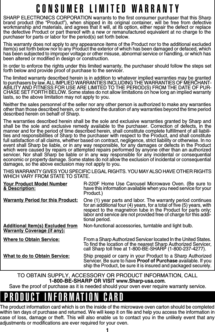 1TO OBTAIN SUPPLY, ACCESSORY OR PRODUCT INFORMATION, CALL1-800-BE-SHARP OR VISIT www.Sharp-usa.com.Save the proof of purchase as it is needed should your oven ever require warranty service.CONSUMER LIMITED WARRANTYSHARP ELECTRONICS CORPORATION warrants to the first consumer purchaser that this Sharpbrand product (the “Product”), when shipped in its original container, will be free from defectiveworkmanship and materials, and agrees that it will, at its option, either repair the defect or replacethe defective Product or part thereof with a new or remanufactured equivalent at no charge to thepurchaser for parts or labor for the period(s) set forth below.This warranty does not apply to any appearance items of the Product nor to the additional excludeditem(s) set forth below nor to any Product the exterior of which has been damaged or defaced, whichhas been subjected to improper voltage or other misuse, abnormal service or handling, or which hasbeen altered or modified in design or construction.In order to enforce the rights under this limited warranty, the purchaser should follow the steps setforth below and provide proof of purchase to the servicer.The limited warranty described herein is in addition to whatever implied warranties may be grantedto purchasers by law. ALL IMPLIED WARRANTIES INCLUDING THE WARRANTIES OF MERCHANT-ABILITY AND FITNESS FOR USE ARE LIMITED TO THE PERIOD(S) FROM THE DATE OF PUR-CHASE SET FORTH BELOW. Some states do not allow limitations on how long an implied warrantylasts, so the above limitation may not apply to you.Neither the sales personnel of the seller nor any other person is authorized to make any warrantiesother than those described herein, or to extend the duration of any warranties beyond the time perioddescribed herein on behalf of Sharp.The warranties described herein shall be the sole and exclusive warranties granted by Sharp andshall be the sole and exclusive remedy available to the purchaser. Correction of defects, in themanner and for the period of time described herein, shall constitute complete fulfillment of all liabili-ties and responsibilities of Sharp to the purchaser with respect to the Product, and shall constitutefull satisfaction of all claims, whether based on contract, negligence, strict liability or otherwise. In noevent shall Sharp be liable, or in any way responsible, for any damages or defects in the Productwhich were caused by repairs or attempted repairs performed by anyone other than an authorizedservicer. Nor shall Sharp be liable or in any way responsible for any incidental or consequentialeconomic or property damage. Some states do not allow the exclusion of incidental or consequentialdamages, so the above exclusion may not apply to you.THIS WARRANTY GIVES YOU SPECIFIC LEGAL RIGHTS. YOU MAY ALSO HAVE OTHER RIGHTSWHICH VARY FROM STATE TO STATE.Your Product Model Number&amp; Description:Warranty Period for this Product:Additional Item(s) Excluded fromWarranty Coverage (if any):Where to Obtain Service:What to do to Obtain Service:R-220F Home Use Carousel Microwave Oven. (Be sure tohave this information available when you need service for yourProduct.)One (1) year parts and labor. The warranty period continuesfor an additional four (4) years, for a total of five (5) years, withrespect to the magnetron tube in the Product for parts only;labor and service are not provided free of charge for this addi-tional period.Non-functional accessories, turntable and light bulb.From a Sharp Authorized Servicer located In the United States.To find the location of the nearest Sharp Authorized Servicer,call Sharp toll free at 1-800-BE-SHARP (1-800-237-4277).Ship prepaid or carry in your Product to a Sharp AuthorizedServicer. Be sure to have Proof of Purchase available. If youship the Product, be sure it is insured and packaged securely.The product information card which is on the inside of the microwave oven carton should be completedwithin ten days of purchase and returned. We will keep it on file and help you access the information incase of loss, damage or theft. This will also enable us to contact you in the unlikely event that anyadjustments or modifications are ever required for your oven.PRODUCT INFORMATION CARD