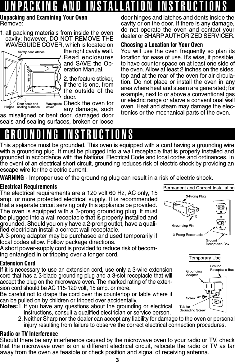 3Safety door latchesHinges    Door seals andsealing surfaces WaveguidecoverUnpacking and Examining Your OvenRemove:1.all packing materials from inside the ovencavity; however, DO NOT REMOVE THEWAVEGUIDE COVER, which is located onthe right cavity wall.Read enclosuresand SAVE the Op-eration Manual.2. the feature sticker,if there is one, fromthe outside of thedoor.Check the oven forany damage, suchas misaligned or bent door, damaged doorseals and sealing surfaces, broken or loosedoor hinges and latches and dents inside thecavity or on the door. If there is any damage,do not operate the oven and contact yourdealer or SHARP AUTHORIZED SERVICER.Choosing a Location for Your OvenYou will use the oven frequently so plan itslocation for ease of use. It&apos;s wise, if possible,to have counter space on at least one side ofthe oven. Allow at least 2 inches on the sides,top and at the rear of the oven for air circula-tion. Do not place or install the oven in anyarea where heat and steam are generated; forexample, next to or above a conventional gasor electric range or above a conventional walloven. Heat and steam may damage the elec-tronics or the mechanical parts of the oven.UNPACKING AND INSTALLATION INSTRUCTIONSGROUNDING INSTRUCTIONSThis appliance must be grounded. This oven is equipped with a cord having a grounding wirewith a grounding plug. It must be plugged into a wall receptacle that is properly installed andgrounded in accordance with the National Electrical Code and local codes and ordinances. Inthe event of an electrical short circuit, grounding reduces risk of electric shock by providing anescape wire for the electric current.WARNING - Improper use of the grounding plug can result in a risk of electric shock.Electrical RequirementsThe electrical requirements are a 120 volt 60 Hz, AC only, 15amp. or more protected electrical supply. It is recommendedthat a separate circuit serving only this appliance be provided.The oven is equipped with a 3-prong grounding plug. It mustbe plugged into a wall receptacle that is properly installed andgrounded. Should you only have a 2-prong outlet, have a quali-fied electrician install a correct wall receptacle.A 3-prong adapter may be purchased and used temporarily iflocal codes allow. Follow package directions.A short power-supply cord is provided to reduce risk of becom-ing entangled in or tripping over a longer cord.Extension CordIf it is necessary to use an extension cord, use only a 3-wire extensioncord that has a 3-blade grounding plug and a 3-slot receptacle that willaccept the plug on the microwave oven. The marked rating of the exten-sion cord should be AC 115-120 volt, 15 amp. or more.Be careful not to drape the cord over the countertop or table where itcan be pulled on by children or tripped over accidentally.Notes:1. If you have any questions about the grounding or electricalinstructions, consult a qualified electrician or service person.2. Neither Sharp nor the dealer can accept any liability for damage to the oven or personalinjury resulting from failure to observe the correct electrical connection procedures.Radio or TV InterferenceShould there be any interference caused by the microwave oven to your radio or TV, checkthat the microwave oven is on a different electrical circuit, relocate the radio or TV as faraway from the oven as feasible or check position and signal of receiving antenna.