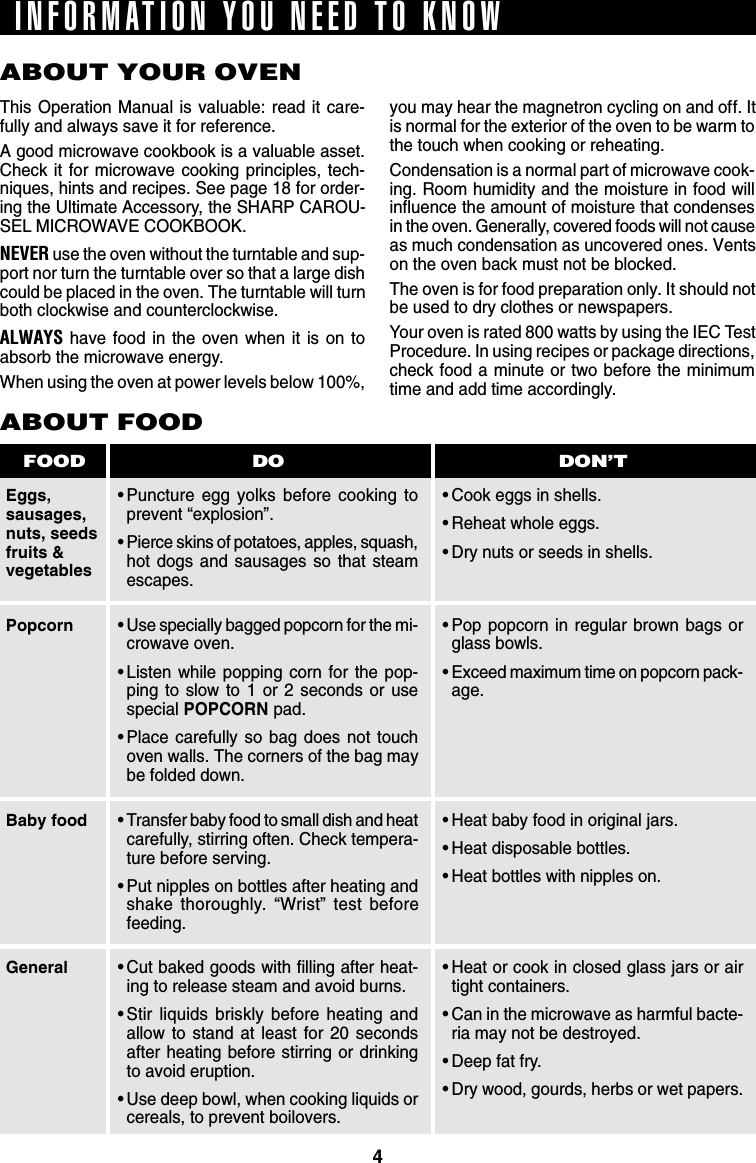 4ABOUT YOUR OVENThis Operation Manual is valuable: read it care-fully and always save it for reference.A good microwave cookbook is a valuable asset.Check it for microwave cooking principles, tech-niques, hints and recipes. See page 18 for order-ing the Ultimate Accessory, the SHARP CAROU-SEL MICROWAVE COOKBOOK.NEVER use the oven without the turntable and sup-port nor turn the turntable over so that a large dishcould be placed in the oven. The turntable will turnboth clockwise and counterclockwise.ALWAYS have food in the oven when it is on toabsorb the microwave energy.When using the oven at power levels below 100%,Eggs,sausages,nuts, seedsfruits &amp;vegetablesABOUT FOOD•Puncture egg yolks before cooking toprevent “explosion”.•Pierce skins of potatoes, apples, squash,hot dogs and sausages so that steamescapes.•Cook eggs in shells.•Reheat whole eggs.•Dry nuts or seeds in shells.DO DON’TFOODyou may hear the magnetron cycling on and off. Itis normal for the exterior of the oven to be warm tothe touch when cooking or reheating.Condensation is a normal part of microwave cook-ing. Room humidity and the moisture in food willinfluence the amount of moisture that condensesin the oven. Generally, covered foods will not causeas much condensation as uncovered ones. Ventson the oven back must not be blocked.The oven is for food preparation only. It should notbe used to dry clothes or newspapers.Your oven is rated 800 watts by using the IEC TestProcedure. In using recipes or package directions,check food a minute or two before the minimumtime and add time accordingly.•Use specially bagged popcorn for the mi-crowave oven.•Listen while popping corn for the pop-ping to slow to 1 or 2 seconds or usespecial POPCORN pad.•Place carefully so bag does not touchoven walls. The corners of the bag maybe folded down.•Transfer baby food to small dish and heatcarefully, stirring often. Check tempera-ture before serving.•Put nipples on bottles after heating andshake thoroughly. “Wrist” test beforefeeding.•Cut baked goods with filling after heat-ing to release steam and avoid burns.•Stir liquids briskly before heating andallow to stand at least for 20 secondsafter heating before stirring or drinkingto avoid eruption.•Use deep bowl, when cooking liquids orcereals, to prevent boilovers.PopcornBaby foodGeneral•Pop popcorn in regular brown bags orglass bowls.•Exceed maximum time on popcorn pack-age.•Heat baby food in original jars.•Heat disposable bottles.•Heat bottles with nipples on.•Heat or cook in closed glass jars or airtight containers.•Can in the microwave as harmful bacte-ria may not be destroyed.•Deep fat fry.•Dry wood, gourds, herbs or wet papers.INFORMATION YOU NEED TO KNOW