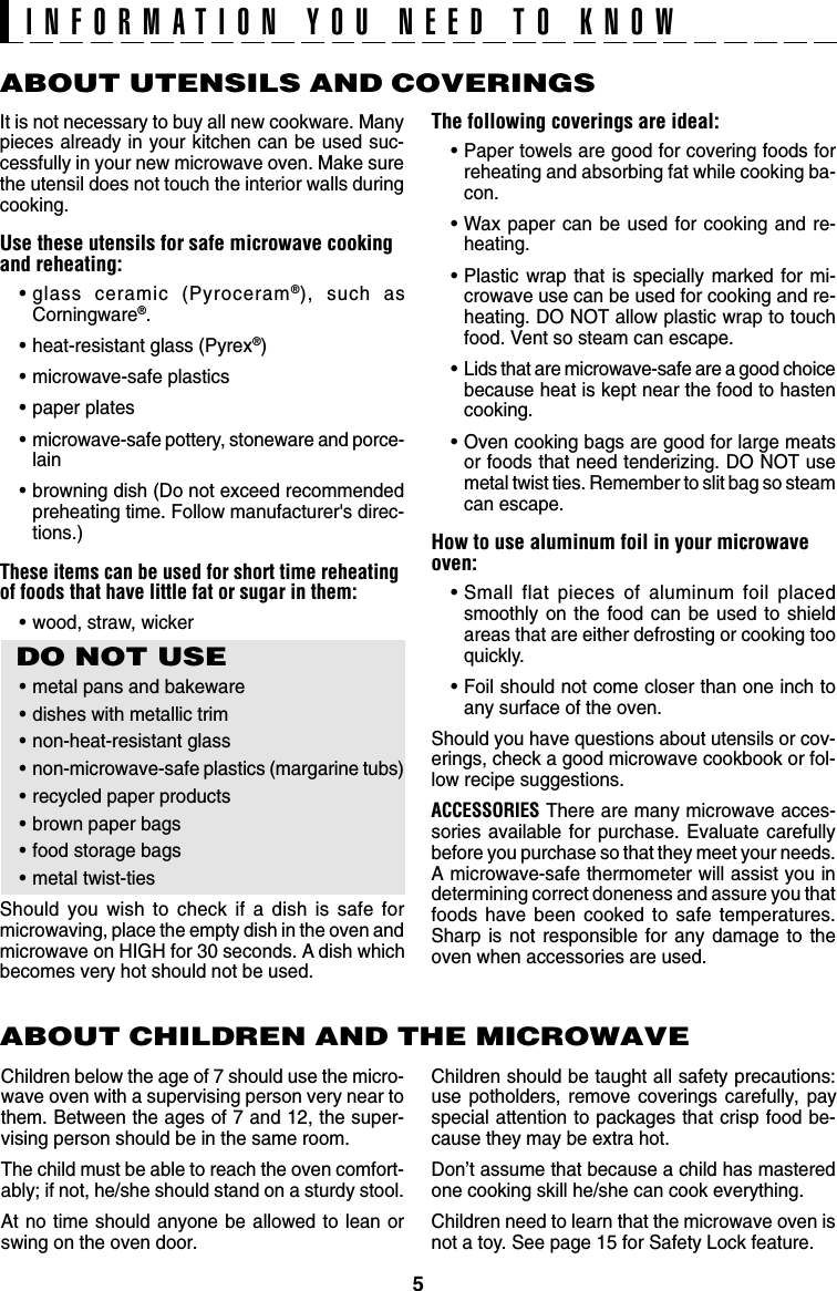 5ABOUT UTENSILS AND COVERINGSThe following coverings are ideal:•Paper towels are good for covering foods forreheating and absorbing fat while cooking ba-con.•Wax paper can be used for cooking and re-heating.•Plastic wrap that is specially marked for mi-crowave use can be used for cooking and re-heating. DO NOT allow plastic wrap to touchfood. Vent so steam can escape.•Lids that are microwave-safe are a good choicebecause heat is kept near the food to hastencooking.•Oven cooking bags are good for large meatsor foods that need tenderizing. DO NOT usemetal twist ties. Remember to slit bag so steamcan escape.How to use aluminum foil in your microwaveoven:•Small flat pieces of aluminum foil placedsmoothly on the food can be used to shieldareas that are either defrosting or cooking tooquickly.•Foil should not come closer than one inch toany surface of the oven.Should you have questions about utensils or cov-erings, check a good microwave cookbook or fol-low recipe suggestions.ACCESSORIES There are many microwave acces-sories available for purchase. Evaluate carefullybefore you purchase so that they meet your needs.A microwave-safe thermometer will assist you indetermining correct doneness and assure you thatfoods have been cooked to safe temperatures.Sharp is not responsible for any damage to theoven when accessories are used.Children should be taught all safety precautions:use potholders, remove coverings carefully, payspecial attention to packages that crisp food be-cause they may be extra hot.Don’t assume that because a child has masteredone cooking skill he/she can cook everything.Children need to learn that the microwave oven isnot a toy. See page 15 for Safety Lock feature.It is not necessary to buy all new cookware. Manypieces already in your kitchen can be used suc-cessfully in your new microwave oven. Make surethe utensil does not touch the interior walls duringcooking.Use these utensils for safe microwave cookingand reheating:•glass ceramic (Pyroceram®), such asCorningware®.•heat-resistant glass (Pyrex®)•microwave-safe plastics•paper plates•microwave-safe pottery, stoneware and porce-lain•browning dish (Do not exceed recommendedpreheating time. Follow manufacturer&apos;s direc-tions.)These items can be used for short time reheatingof foods that have little fat or sugar in them:•wood, straw, wickerDO NOT USE•metal pans and bakeware•dishes with metallic trim•non-heat-resistant glass•non-microwave-safe plastics (margarine tubs)•recycled paper products•brown paper bags•food storage bags•metal twist-tiesShould you wish to check if a dish is safe formicrowaving, place the empty dish in the oven andmicrowave on HIGH for 30 seconds. A dish whichbecomes very hot should not be used.ABOUT CHILDREN AND THE MICROWAVEChildren below the age of 7 should use the micro-wave oven with a supervising person very near tothem. Between the ages of 7 and 12, the super-vising person should be in the same room.The child must be able to reach the oven comfort-ably; if not, he/she should stand on a sturdy stool.At no time should anyone be allowed to lean orswing on the oven door.INFORMATION YOU NEED TO KNOW