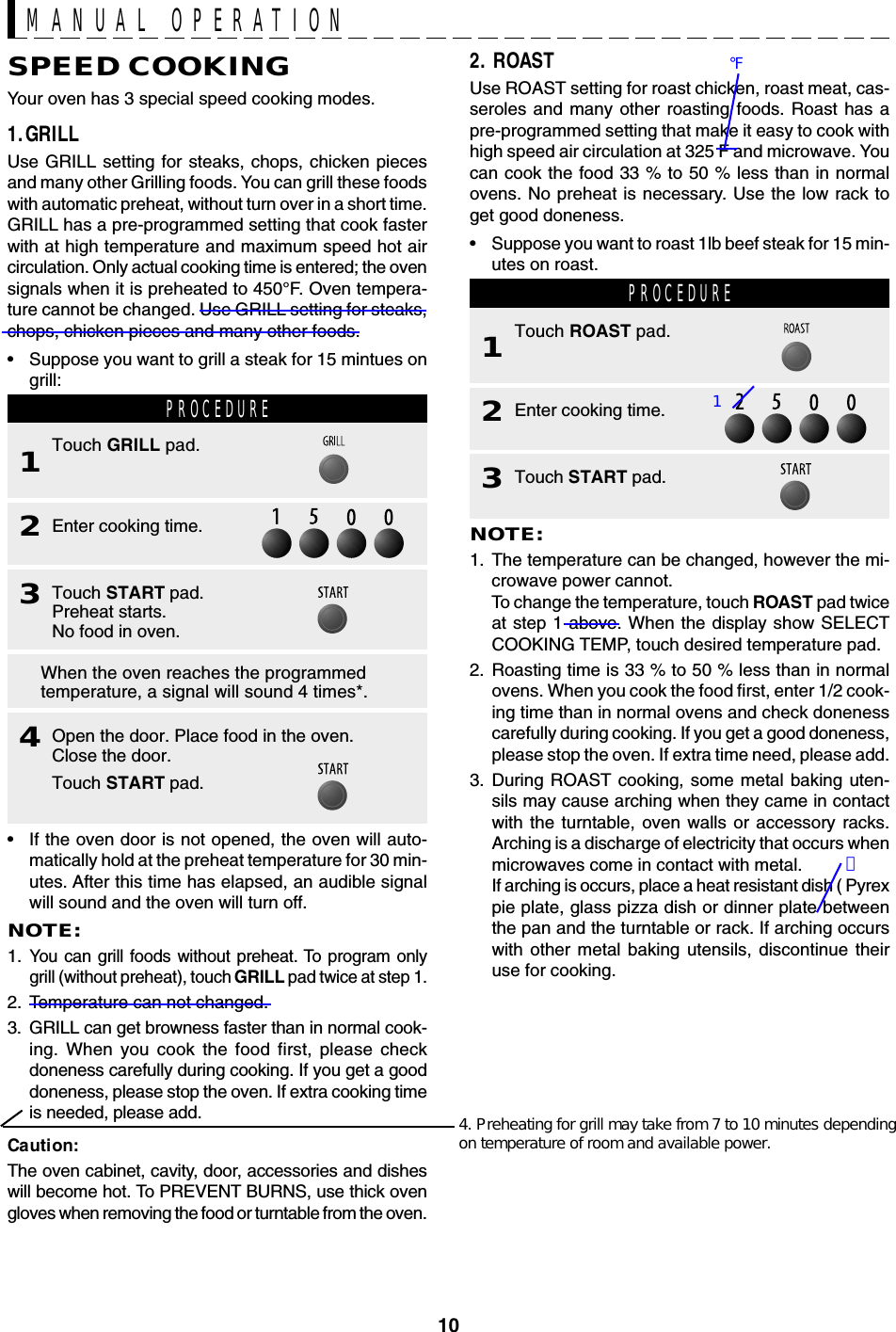 102. ROASTUse ROAST setting for roast chicken, roast meat, cas-seroles and many other roasting foods. Roast has apre-programmed setting that make it easy to cook withhigh speed air circulation at 325 F and microwave. Youcan cook the food 33 % to 50 % less than in normalovens. No preheat is necessary. Use the low rack toget good doneness.•Suppose you want to roast 1lb beef steak for 15 min-utes on roast.SPEED COOKINGYour oven has 3 special speed cooking modes.1.GRILLUse GRILL setting for steaks, chops, chicken piecesand many other Grilling foods. You can grill these foodswith automatic preheat, without turn over in a short time.GRILL has a pre-programmed setting that cook fasterwith at high temperature and maximum speed hot aircirculation. Only actual cooking time is entered; the ovensignals when it is preheated to 450°F. Oven tempera-ture cannot be changed. Use GRILL setting for steaks,chops, chicken pieces and many other foods.•Suppose you want to grill a steak for 15 mintues ongrill:MANUAL OPERATION•If the oven door is not opened, the oven will auto-matically hold at the preheat temperature for 30 min-utes. After this time has elapsed, an audible signalwill sound and the oven will turn off.NOTE:1.You can grill foods without preheat. To program onlygrill (without preheat), touch GRILL pad twice at step 1.2. Temperature can not changed.3. GRILL can get browness faster than in normal cook-ing. When you cook the food first, please checkdoneness carefully during cooking. If you get a gooddoneness, please stop the oven. If extra cooking timeis needed, please add.Caution:The oven cabinet, cavity, door, accessories and disheswill become hot. To PREVENT BURNS, use thick ovengloves when removing the food or turntable from the oven.PROCEDURE1Touch GRILL pad.3Touch START pad.Preheat starts.No food in oven.4Open the door. Place food in the oven.Close the door.Touch START pad.2Enter cooking time.When the oven reaches the programmedtemperature, a signal will sound 4 times*.PROCEDURE1Touch ROAST pad.3Touch START pad.2Enter cooking time.NOTE:1. The temperature can be changed, however the mi-crowave power cannot.To change the temperature, touch ROAST pad twiceat step 1 above. When the display show SELECTCOOKING TEMP, touch desired temperature pad.2. Roasting time is 33 % to 50 % less than in normalovens. When you cook the food first, enter 1/2 cook-ing time than in normal ovens and check donenesscarefully during cooking. If you get a good doneness,please stop the oven. If extra time need, please add.3. During ROAST cooking, some metal baking uten-sils may cause arching when they came in contactwith the turntable, oven walls or accessory racks.Arching is a discharge of electricity that occurs whenmicrowaves come in contact with metal.If arching is occurs, place a heat resistant dish ( Pyrexpie plate, glass pizza dish or dinner plate betweenthe pan and the turntable or rack. If arching occurswith other metal baking utensils, discontinue theiruse for cooking.4. Preheating for grill may take from 7 to 10 minutes dependingon temperature of room and available power.℉）1