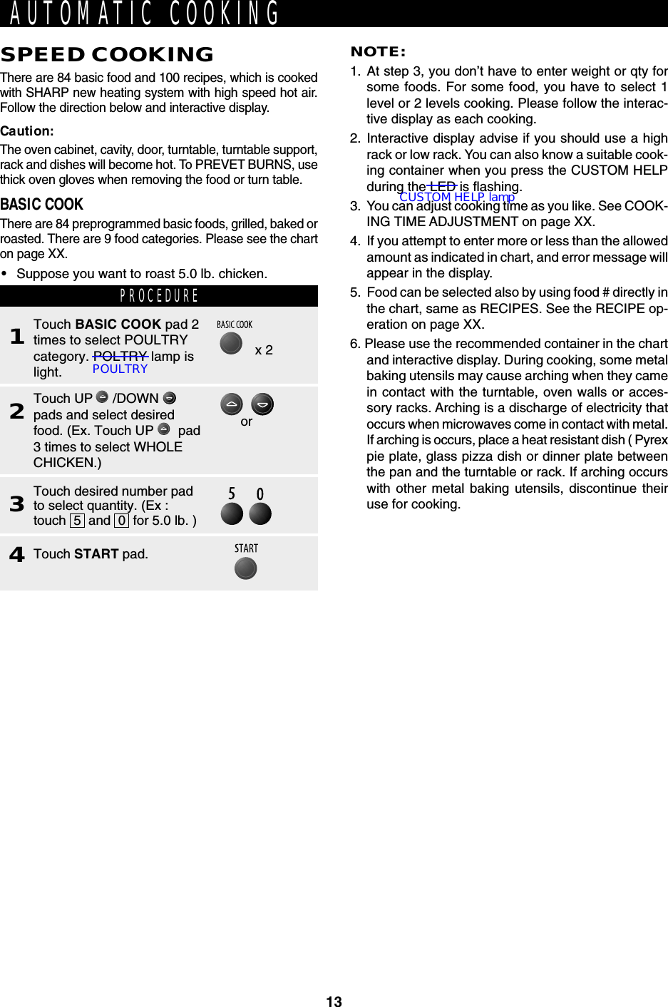 13SPEED COOKINGThere are 84 basic food and 100 recipes, which is cookedwith SHARP new heating system with high speed hot air.Follow the direction below and interactive display.Caution:The oven cabinet, cavity, door, turntable, turntable support,rack and dishes will become hot. To PREVET BURNS, usethick oven gloves when removing the food or turn table.BASIC COOKThere are 84 preprogrammed basic foods, grilled, baked orroasted. There are 9 food categories. Please see the charton page XX.•Suppose you want to roast 5.0 lb. chicken.AUTOMATIC COOKINGNOTE:1. At step 3, you don’t have to enter weight or qty forsome foods. For some food, you have to select 1level or 2 levels cooking. Please follow the interac-tive display as each cooking.2. Interactive display advise if you should use a highrack or low rack. You can also know a suitable cook-ing container when you press the CUSTOM HELPduring the LED is flashing.3. You can adjust cooking time as you like. See COOK-ING TIME ADJUSTMENT on page XX.4. If you attempt to enter more or less than the allowedamount as indicated in chart, and error message willappear in the display.5. Food can be selected also by using food # directly inthe chart, same as RECIPES. See the RECIPE op-eration on page XX.6. Please use the recommended container in the chartand interactive display. During cooking, some metalbaking utensils may cause arching when they camein contact with the turntable, oven walls or acces-sory racks. Arching is a discharge of electricity thatoccurs when microwaves come in contact with metal.If arching is occurs, place a heat resistant dish ( Pyrexpie plate, glass pizza dish or dinner plate betweenthe pan and the turntable or rack. If arching occurswith other metal baking utensils, discontinue theiruse for cooking.PROCEDURE1Touch BASIC COOK pad 2times to select POULTRYcategory. POLTRY lamp islight.2Touch UP   /DOWN pads and select desiredfood. (Ex. Touch UP    pad3 times to select WHOLECHICKEN.)3Touch desired number padto select quantity. (Ex :touch  5  and  0  for 5.0 lb. )4Touch START pad.orx 2POULTRYCUSTOM HELP lamp
