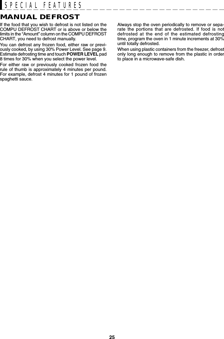 25SPECIAL FEATURESMANUAL DEFROSTIf the food that you wish to defrost is not listed on theCOMPU DEFROST CHART or is above or below thelimits in the “Amount” column on the COMPU DEFROSTCHART, you need to defrost manually.You can defrost any frozen food, either raw or previ-ously cooked, by using 30% Power Level. See page 9.Estimate defrosting time and touch POWER LEVEL pad8 times for 30% when you select the power level.For either raw or previously cooked frozen food therule of thumb is approximately 4 minutes per pound.For example, defrost 4 minutes for 1 pound of frozenspaghetti sauce.Always stop the oven periodically to remove or sepa-rate the portions that are defrosted. If food is notdefrosted at the end of the estimated defrostingtime, program the oven in 1 minute increments at 30%until totally defrosted.When using plastic containers from the freezer, defrostonly long enough to remove from the plastic in orderto place in a microwave-safe dish.
