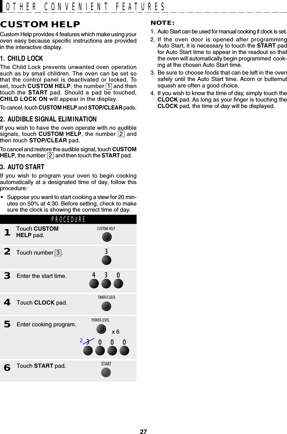 27CUSTOM HELPCustom Help provides 4 features which make using youroven easy because specific instructions are providedin the interactive display.1. CHILD LOCKThe Child Lock prevents unwanted oven operationsuch as by small children. The oven can be set sothat the control panel is deactivated or locked. Toset, touch CUSTOM HELP, the number  1  and thentouch the START pad. Should a pad be touched,CHILD LOCK ON will appear in the display.To cancel, touch CUSTOM HELP and STOP/CLEAR pads.2. AUDIBLE SIGNAL ELIMINATIONIf you wish to have the oven operate with no audiblesignals, touch CUSTOM HELP, the number  2  andthen touch STOP/CLEAR pad.To cancel and restore the audible signal, touch CUSTOMHELP, the number   2   and then touch the START pad.3. AUTO STARTIf you wish to program your oven to begin cookingautomatically at a designated time of day, follow thisprocedure:•Suppose you want to start cooking a stew for 20 min-utes on 50% at 4:30. Before setting, check to makesure the clock is showing the correct time of day.NOTE:1. Auto Start can be used for manual cooking if clock is set.2. If the oven door is opened after programmingAuto Start, it is necessary to touch the START padfor Auto Start time to appear in the readout so thatthe oven will automatically begin programmed  cook-ing at the chosen Auto Start time.3. Be sure to choose foods that can be left in the ovensafely until the Auto Start time. Acorn or butternutsquash are often a good choice.4. If you wish to know the time of day, simply touch theCLOCK pad. As long as your finger is touching theCLOCK pad, the time of day will be displayed.OTHER CONVENIENT FEATURESx 6Touch START pad.6Touch number  3 .2Enter the start time.3Touch CLOCK pad.4Enter cooking program.5PROCEDURE1Touch CUSTOMHELP pad.2