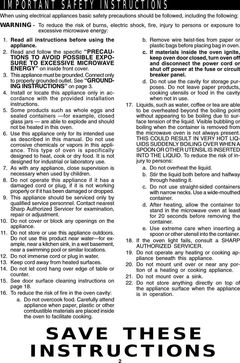 2SAVE THESEINSTRUCTIONSIMPORTANT SAFETY INSTRUCTIONSWhen using electrical appliances basic safety precautions should be followed, including the following:WARNING - To reduce the risk of burns, electric shock, fire, injury to persons or exposure toexcessive microwave energy:1. Read all instructions before using theappliance.2. Read and follow the specific “PRECAU-TIONS TO AVOID POSSIBLE EXPO-SURE TO EXCESSIVE MICROWAVEENERGY” on inside front cover.3.This appliance must be grounded. Connect onlyto properly grounded outlet. See “GROUND-ING INSTRUCTIONS” on page 3.4. Install or locate this appliance only in ac-cordance with the provided installationinstructions.5. Some products such as whole eggs andsealed containers —for example, closedglass jars — are able to explode and shouldnot be heated in this oven.6. Use this appliance only for its intended useas described in this manual. Do not usecorrosive chemicals or vapors in this appli-ance. This type of oven is specificallydesigned to heat, cook or dry food. It is notdesigned for industrial or laboratory use.7. As with any appliance, close supervision isnecessary when used by children.8. Do not operate this appliance if it has adamaged cord or plug, if it is not workingproperly or if it has been damaged or dropped.9. This appliance should be serviced only byqualified service personnel. Contact nearestSharp Authorized Servicer for examination,repair or adjustment.10. Do not cover or block any openings on theappliance.11. Do not store or use this appliance outdoors.Do not use this product near water—for ex-ample, near a kitchen sink, in a wet basement,near a swimming pool or similar locations.12. Do not immerse cord or plug in water.13. Keep cord away from heated surfaces.14. Do not let cord hang over edge of table orcounter.15. See door surface cleaning instructions onpage 18.16. To reduce the risk of fire in the oven cavity:a. Do not overcook food. Carefully attendappliance when paper, plastic or othercombustible materials are placed insidethe oven to facilitate cooking.b. Remove wire twist-ties from paper orplastic bags before placing bag in oven.c. If materials inside the oven ignite,keep oven door closed, turn oven offand disconnect the power cord orshut off power at the fuse or circuitbreaker panel.d. Do not use the cavity for storage pur-poses. Do not leave paper products,cooking utensils or food in the cavitywhen not in use.17. Liquids, such as water, coffee or tea are ableto be overheated beyond the boiling pointwithout appearing to be boiling due to sur-face tension of the liquid. Visible bubbling orboiling when the container is removed fromthe microwave oven is not always present.THIS COULD RESULT IN VERY HOT LIQ-UIDS SUDDENLY BOILING OVER WHEN ASPOON OR OTHER UTENSIL IS INSERTEDINTO THE LIQUID. To reduce the risk of in-jury to persons:a. Do not overheat the liquid.b. Stir the liquid both before and halfwaythrough heating it.c. Do not use straight-sided containerswith narrow necks. Use a wide-mouthedcontainer.d. After heating, allow the container tostand in the microwave oven at leastfor 20 seconds before removing thecontainer.e. Use extreme care when inserting aspoon or other utensil into the container.18. If the oven light fails, consult a SHARPAUTHORIZED SERVICER.19. Do not operate any heating or cooking ap-pliance beneath this appliance.20. Do not mount unit over or near any por-tion of a heating or cooking appliance.21. Do not mount over a sink.22. Do not store anything directly on top ofthe appliance surface when the applianceis in operation.