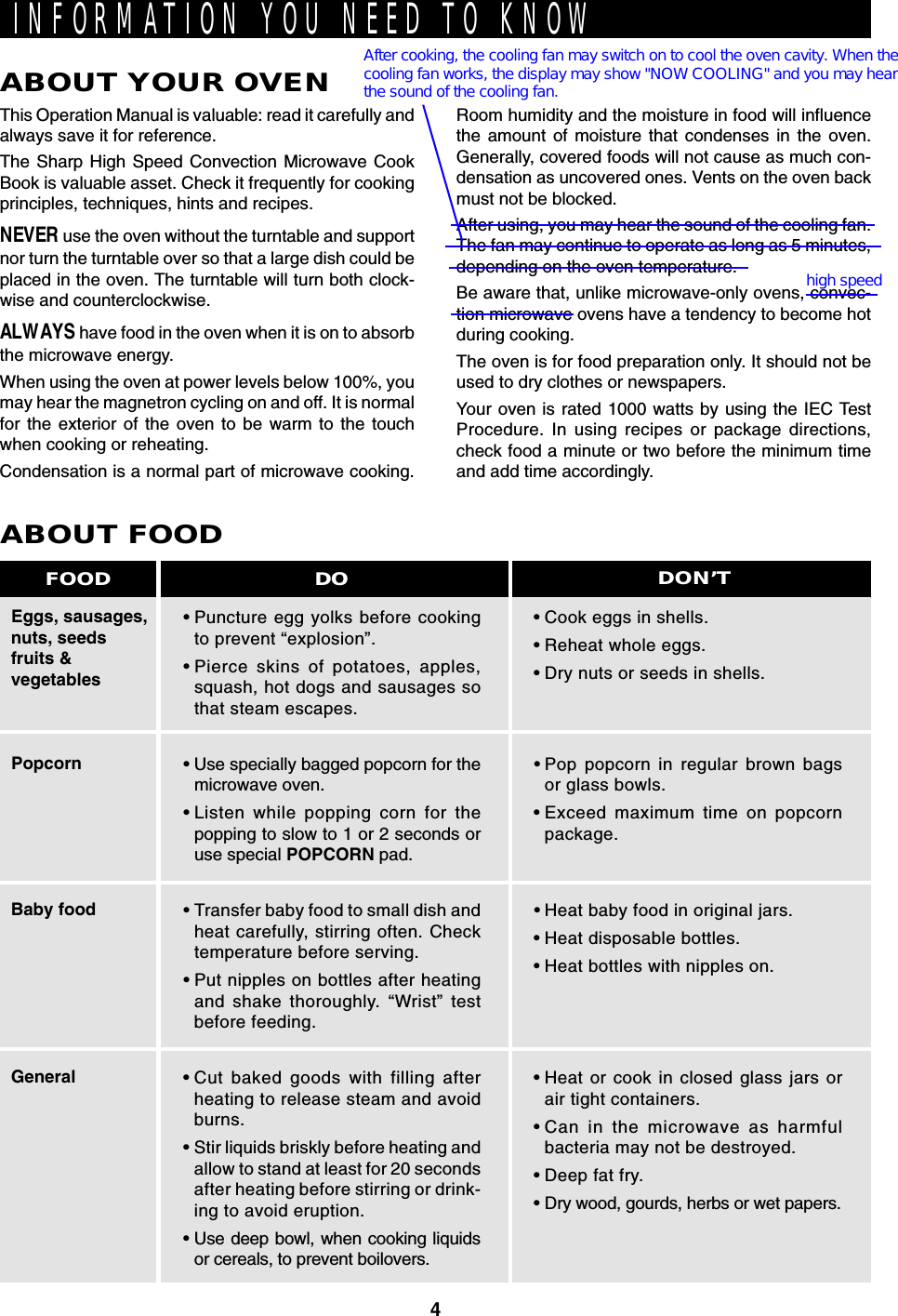 4INFORMATION YOU NEED TO KNOWABOUT YOUR OVENThis Operation Manual is valuable: read it carefully andalways save it for reference.The Sharp High Speed Convection Microwave CookBook is valuable asset. Check it frequently for cookingprinciples, techniques, hints and recipes.NEVER use the oven without the turntable and supportnor turn the turntable over so that a large dish could beplaced in the oven. The turntable will turn both clock-wise and counterclockwise.ALWAYS have food in the oven when it is on to absorbthe microwave energy.When using the oven at power levels below 100%, youmay hear the magnetron cycling on and off. It is normalfor the exterior of the oven to be warm to the touchwhen cooking or reheating.Condensation is a normal part of microwave cooking.Room humidity and the moisture in food will influencethe amount of moisture that condenses in the oven.Generally, covered foods will not cause as much con-densation as uncovered ones. Vents on the oven backmust not be blocked.After using, you may hear the sound of the cooling fan.The fan may continue to operate as long as 5 minutes,depending on the oven temperature.Be aware that, unlike microwave-only ovens, convec-tion microwave ovens have a tendency to become hotduring cooking.The oven is for food preparation only. It should not beused to dry clothes or newspapers.Your oven is rated 1000 watts by using the IEC TestProcedure. In using recipes or package directions,check food a minute or two before the minimum timeand add time accordingly.Eggs, sausages,nuts, seedsfruits &amp;vegetablesPopcornBaby foodGeneralABOUT FOOD•Puncture egg yolks before cookingto prevent “explosion”.•Pierce skins of potatoes, apples,squash, hot dogs and sausages sothat steam escapes.• Use specially bagged popcorn for themicrowave oven.•Listen while popping corn for thepopping to slow to 1 or 2 seconds oruse special POPCORN pad.•Transfer baby food to small dish andheat carefully, stirring often. Checktemperature before serving.•Put nipples on bottles after heatingand shake thoroughly. “Wrist” testbefore feeding.•Cut baked goods with filling afterheating to release steam and avoidburns.•Stir liquids briskly before heating andallow to stand at least for 20 secondsafter heating before stirring or drink-ing to avoid eruption.•Use deep bowl, when cooking liquidsor cereals, to prevent boilovers.•Cook eggs in shells.•Reheat whole eggs.•Dry nuts or seeds in shells.•Pop popcorn in regular brown bagsor glass bowls.•Exceed maximum time on popcornpackage.•Heat baby food in original jars.•Heat disposable bottles.•Heat bottles with nipples on.•Heat or cook in closed glass jars orair tight containers.•Can in the microwave as harmfulbacteria may not be destroyed.•Deep fat fry.•Dry wood, gourds, herbs or wet papers.DO DON’TFOODAfter cooking, the cooling fan may switch on to cool the oven cavity. When thecooling fan works, the display may show &quot;NOW COOLING&quot; and you may hearthe sound of the cooling fan.high speed