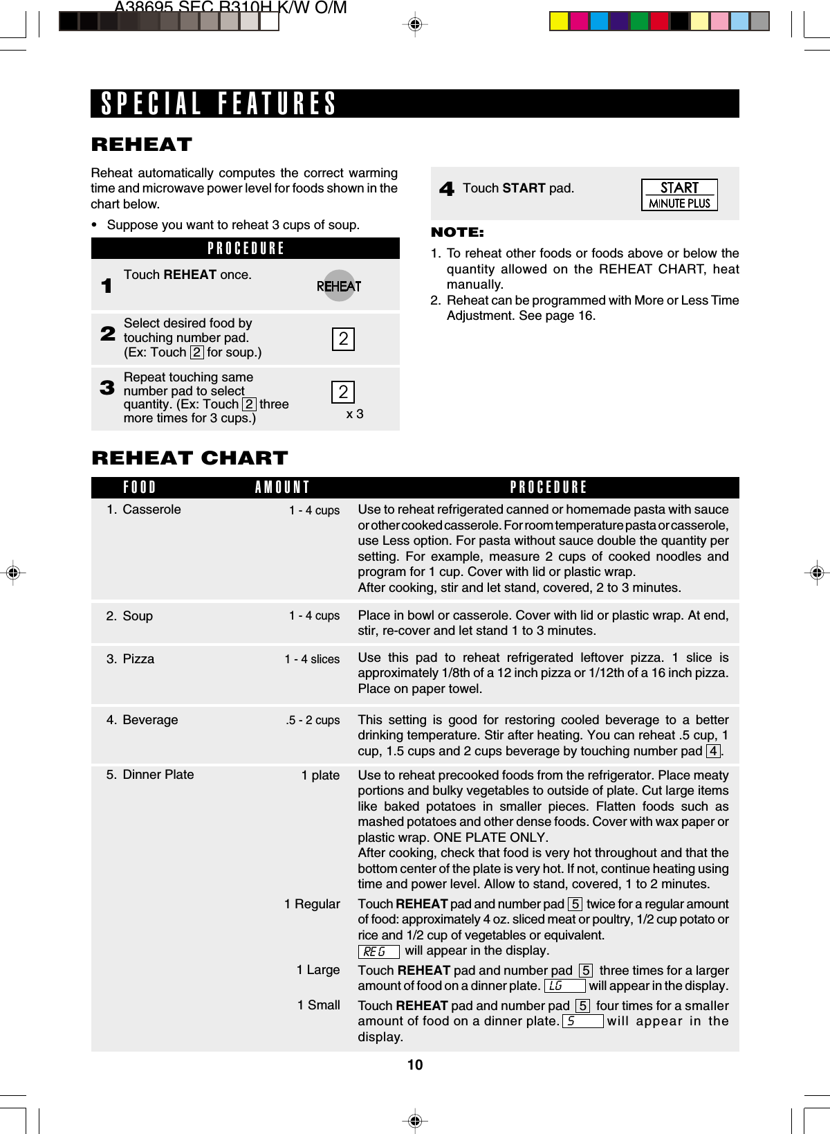 10A38695,SEC R310H K/W O/MUse to reheat precooked foods from the refrigerator. Place meatyportions and bulky vegetables to outside of plate. Cut large itemslike baked potatoes in smaller pieces. Flatten foods such asmashed potatoes and other dense foods. Cover with wax paper orplastic wrap. ONE PLATE ONLY.After cooking, check that food is very hot throughout and that thebottom center of the plate is very hot. If not, continue heating usingtime and power level. Allow to stand, covered, 1 to 2 minutes.Touch REHEAT pad and number pad   5   twice for a regular amountof food: approximately 4 oz. sliced meat or poultry, 1/2 cup potato orrice and 1/2 cup of vegetables or equivalent.will appear in the display.Touch REHEAT pad and number pad   5   three times for a largeramount of food on a dinner plate.                    will appear in the display.Touch REHEAT pad and number pad   5   four times for a smalleramount of food on a dinner plate. will appear in thedisplay.2PROCEDURE1Select desired food bytouching number pad.(Ex: Touch  2  for soup.)2Touch REHEAT once.Repeat touching samenumber pad to selectquantity. (Ex: Touch  2  threemore times for 3 cups.)32x 3Reheat automatically computes the correct warmingtime and microwave power level for foods shown in thechart below.•Suppose you want to reheat 3 cups of soup.SPECIAL FEATURESREHEATNOTE:1. To reheat other foods or foods above or below thequantity allowed on the REHEAT CHART, heatmanually.2. Reheat can be programmed with More or Less TimeAdjustment. See page 16.2. SoupREHEAT CHART3. PizzaFOOD PROCEDUREAMOUNT1 - 4 cups1 - 4 slicesUse this pad to reheat refrigerated leftover pizza. 1 slice isapproximately 1/8th of a 12 inch pizza or 1/12th of a 16 inch pizza.Place on paper towel.Place in bowl or casserole. Cover with lid or plastic wrap. At end,stir, re-cover and let stand 1 to 3 minutes.Use to reheat refrigerated canned or homemade pasta with sauceor other cooked casserole. For room temperature pasta or casserole,use Less option. For pasta without sauce double the quantity persetting. For example, measure 2 cups of cooked noodles andprogram for 1 cup. Cover with lid or plastic wrap.After cooking, stir and let stand, covered, 2 to 3 minutes.1 - 4 cups1. CasseroleLG1 plate5. Dinner Plate1 Regular1 Large1 Small4. Beverage This setting is good for restoring cooled beverage to a betterdrinking temperature. Stir after heating. You can reheat .5 cup, 1cup, 1.5 cups and 2 cups beverage by touching number pad  4 ..5 - 2 cupsTouch START pad.4RE GS