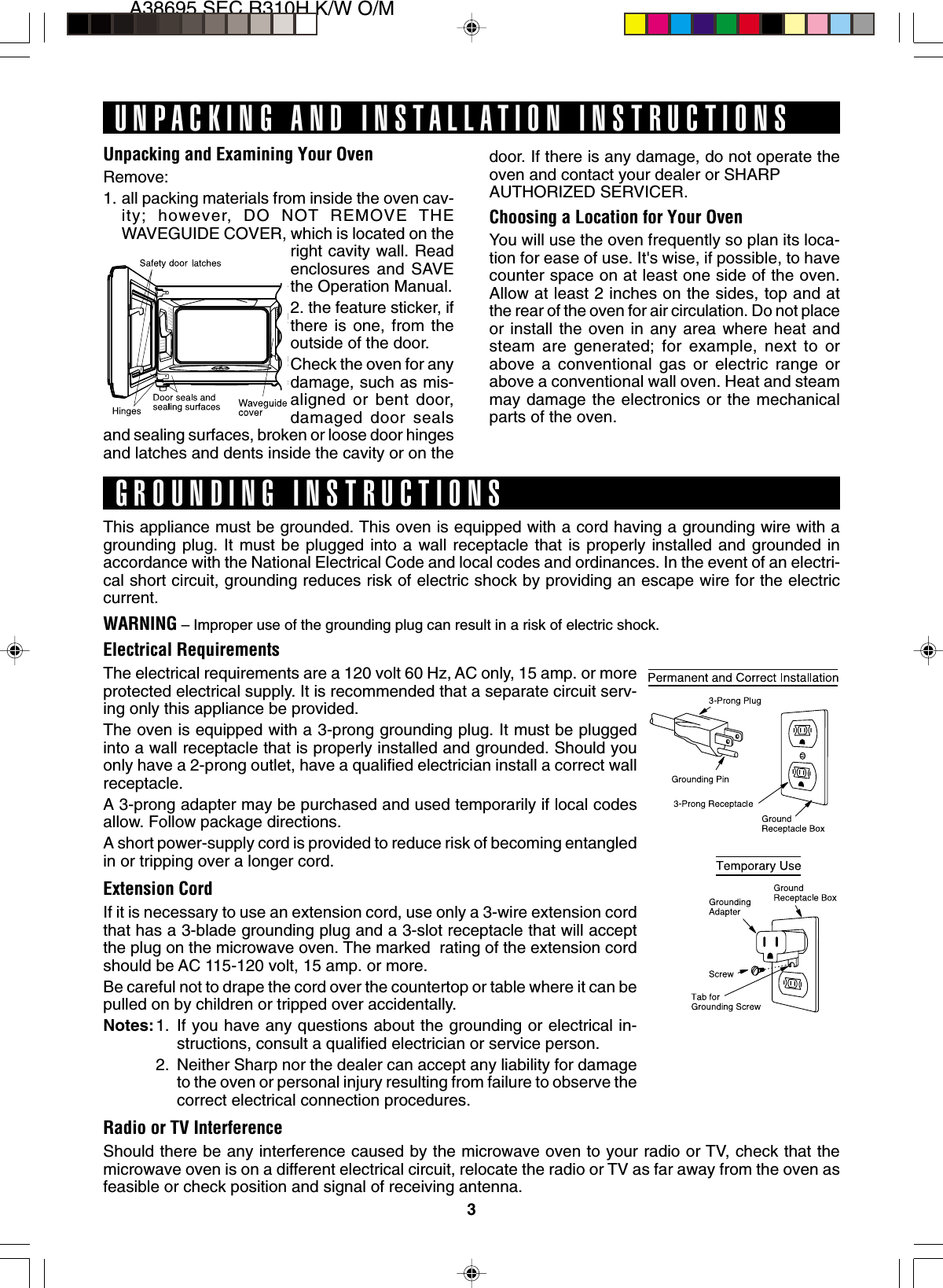 3A38695,SEC R310H K/W O/MUnpacking and Examining Your OvenRemove:1. all packing materials from inside the oven cav-ity; however, DO NOT REMOVE THEWAVEGUIDE COVER, which is located on theright cavity wall. Readenclosures and SAVEthe Operation Manual.2. the feature sticker, ifthere is one, from theoutside of the door.Check the oven for anydamage, such as mis-aligned or bent door,damaged door sealsand sealing surfaces, broken or loose door hingesand latches and dents inside the cavity or on theThis appliance must be grounded. This oven is equipped with a cord having a grounding wire with agrounding plug. It must be plugged into a wall receptacle that is properly installed and grounded inaccordance with the National Electrical Code and local codes and ordinances. In the event of an electri-cal short circuit, grounding reduces risk of electric shock by providing an escape wire for the electriccurrent.WARNING – Improper use of the grounding plug can result in a risk of electric shock.Electrical RequirementsThe electrical requirements are a 120 volt 60 Hz, AC only, 15 amp. or moreprotected electrical supply. It is recommended that a separate circuit serv-ing only this appliance be provided.The oven is equipped with a 3-prong grounding plug. It must be pluggedinto a wall receptacle that is properly installed and grounded. Should youonly have a 2-prong outlet, have a qualified electrician install a correct wallreceptacle.A 3-prong adapter may be purchased and used temporarily if local codesallow. Follow package directions.A short power-supply cord is provided to reduce risk of becoming entangledin or tripping over a longer cord.Extension CordIf it is necessary to use an extension cord, use only a 3-wire extension cordthat has a 3-blade grounding plug and a 3-slot receptacle that will acceptthe plug on the microwave oven. The marked  rating of the extension cordshould be AC 115-120 volt, 15 amp. or more.Be careful not to drape the cord over the countertop or table where it can bepulled on by children or tripped over accidentally.Notes:1. If you have any questions about the grounding or electrical in-structions, consult a qualified electrician or service person.2. Neither Sharp nor the dealer can accept any liability for damageto the oven or personal injury resulting from failure to observe thecorrect electrical connection procedures.Radio or TV InterferenceShould there be any interference caused by the microwave oven to your radio or TV, check that themicrowave oven is on a different electrical circuit, relocate the radio or TV as far away from the oven asfeasible or check position and signal of receiving antenna.UNPACKING AND INSTALLATION INSTRUCTIONSGROUNDING INSTRUCTIONSdoor. If there is any damage, do not operate theoven and contact your dealer or SHARPAUTHORIZED SERVICER.Choosing a Location for Your OvenYou will use the oven frequently so plan its loca-tion for ease of use. It&apos;s wise, if possible, to havecounter space on at least one side of the oven.Allow at least 2 inches on the sides, top and atthe rear of the oven for air circulation. Do not placeor install the oven in any area where heat andsteam are generated; for example, next to orabove a conventional gas or electric range orabove a conventional wall oven. Heat and steammay damage the electronics or the mechanicalparts of the oven.