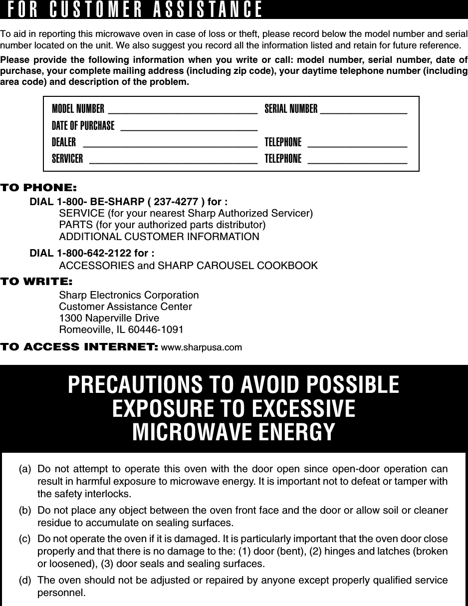 TO PHONE:DIAL 1-800- BE-SHARP ( 237-4277 ) for :SERVICE (for your nearest Sharp Authorized Servicer)PARTS (for your authorized parts distributor)ADDITIONAL CUSTOMER INFORMATIONDIAL 1-800-642-2122 for :ACCESSORIES and SHARP CAROUSEL COOKBOOKTO WRITE:Sharp Electronics CorporationCustomer Assistance Center1300 Naperville DriveRomeoville, IL 60446-1091TO ACCESS INTERNET: www.sharpusa.comTo aid in reporting this microwave oven in case of loss or theft, please record below the model number and serialnumber located on the unit. We also suggest you record all the information listed and retain for future reference.Please provide the following information when you write or call: model number, serial number, date ofpurchase, your complete mailing address (including zip code), your daytime telephone number (includingarea code) and description of the problem.MODEL NUMBER ________________________ SERIAL NUMBER ______________DATE OF PURCHASE ______________________DEALER ____________________________ TELEPHONE ________________SERVICER ___________________________ TELEPHONE ________________PRECAUTIONS TO AVOID POSSIBLEEXPOSURE TO EXCESSIVEMICROWAVE ENERGY(a) Do not attempt to operate this oven with the door open since open-door operation canresult in harmful exposure to microwave energy. It is important not to defeat or tamper withthe safety interlocks.(b) Do not place any object between the oven front face and the door or allow soil or cleanerresidue to accumulate on sealing surfaces.(c) Do not operate the oven if it is damaged. It is particularly important that the oven door closeproperly and that there is no damage to the: (1) door (bent), (2) hinges and latches (brokenor loosened), (3) door seals and sealing surfaces.(d) The oven should not be adjusted or repaired by anyone except properly qualified servicepersonnel.FOR CUSTOMER ASSISTANCE